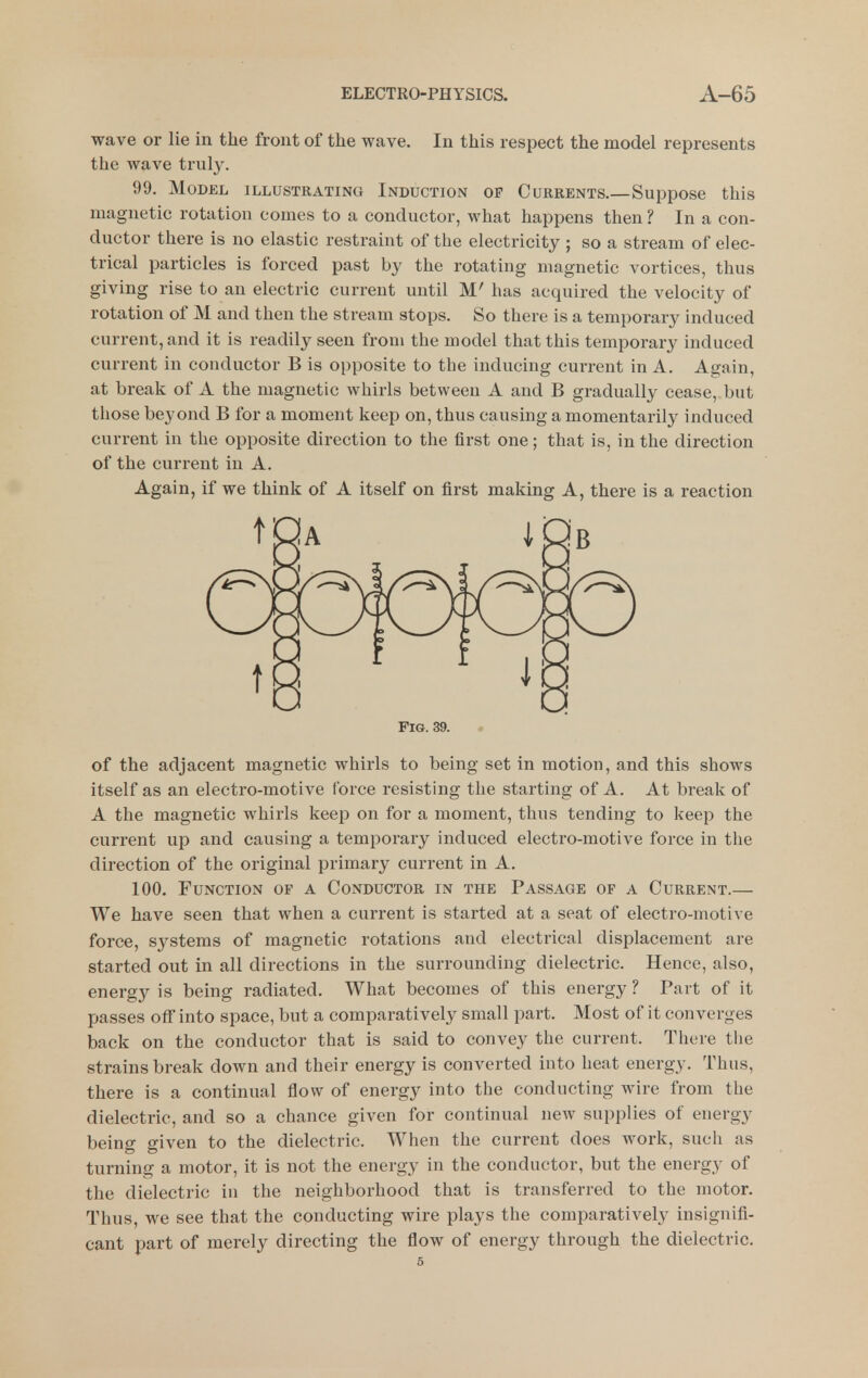 wave or lie in the front of the wave. In this respect the model represents the wave truly. 99. Model illustrating Induction op Currents.—Suppose this magnetic rotation comes to a conductor, what happens then ? In a con- ductor there is no elastic restraint of the electricity ; so a stream of elec- trical particles is forced past by the rotating magnetic vortices, thus giving rise to an electric current until M' has acquired the velocity of rotation of M and then the stream stops. So there is a temporary induced current, and it is readily seen from the model that this temporary induced current in conductor B is opposite to the inducing current in A. Again, at break of A the magnetic whirls between A and B gradually cease, but those beyond B for a moment keep on, thus causing a momentarily induced current in the opposite direction to the first one; that is, in the direction of the current in A. Again, if we think of A itself on first making A, there is a reaction Fig. 39. of the adjacent magnetic whirls to being set in motion, and this shows itself as an electro-motive force resisting the starting of A. At break of A the magnetic whirls keep on for a moment, thus tending to keep the current up and causing a temporary induced electro-motive force in the direction of the original primary current in A. 100. Function of a Conductor in the Passage of a Current.— We have seen that when a current is started at a seat of electro-motive force, systems of magnetic rotations and electrical displacement are started out in all directions in the surrounding dielectric. Hence, also, energy is being radiated. What becomes of this energy ? Part of it passes off into space, but a comparatively small part. Most of it converges back on the conductor that is said to convey the current. There the strains break down and their energy is converted into heat energy. Thus, there is a continual flow of energy into the conducting wire from the dielectric, and so a chance given for continual new supplies of energy being given to the dielectric. When the current does work, such as turning a motor, it is not the energy in the conductor, but the energy of the dielectric in the neighborhood that is transferred to the motor. Thus, we see that the conducting wire plays the comparatively insignifi- cant part of merely directing the flow of energy through the dielectric.