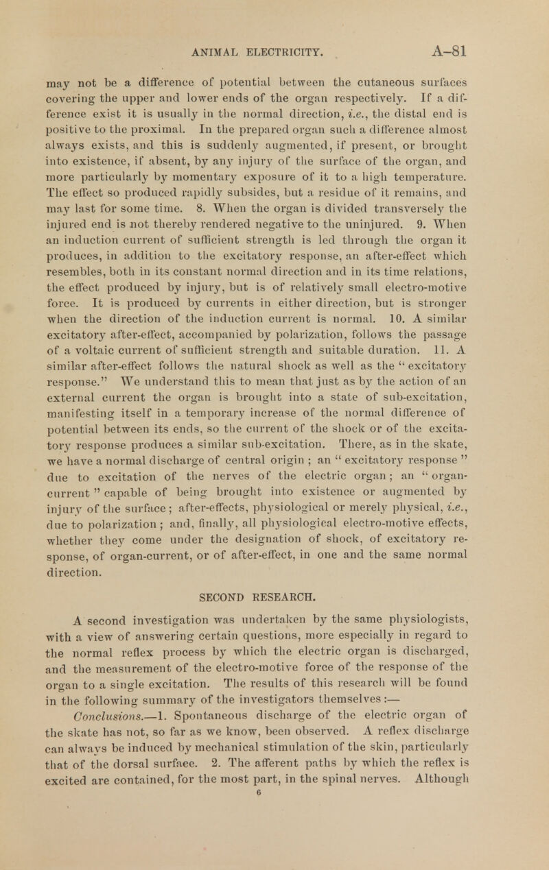 may not be a difference of potential between the cutaneous surfaces covering the upper and lower ends of the organ respectively. If a dif- ference exist it is usually in tlie normal direction, i.e., the distal end is positive to the proximal. In the prepared organ sucli a diffei-ence almost always exists, and this is suddenly augmented, if present, or brought into existence, if absent, by any injury of the surface of the organ, and more particularly by momentary exposure of it to a high temperature. The effect so produced rapidly subsides, but a residue of it remains, and may last for some time. 8. When the organ is divided transversely the injured end is not thereb}^ rendered negative to the uninjured. 9. When an induction current of sufficient strength is led through the organ it produces, in addition to the excitatory response, an after-effect which resembles, both in its constant normal direction and in its time relations, the effect produced by injur}', but is of relatively small electro-motive force. It is produced b}'^ currents in either direction, but is stronger ■when the direction of the induction current is normal. 10. A similar excitatory after-effect, accompanied by polarization, follows the passage of a voltaic current of sufficient strength and suitable duration. 11. A similar after-effect follows the natural shock as well as the  excitator_y response. We understand this to mean that just as by the action of an external current the organ is brought into a state of sub-excitation, manifesting itself in a temporary increase of the normal difference of potential between its ends, so tlie current of the shock or of the excita- tor}^ response produces a similar sub-excitation. There, as in the skate, we have a normal discharge of central origin ; an  excitatory response  due to excitation of the nerves of the electric organ; an organ- current  capable of being brought into existence or augmented by injury of tlie surface; after-effects, physiological or merely physical, i.e., due to polarization ; and, finally, all physiological electro-motive effects, whether they come under the designation of shock, of excitatory re- sponse, of organ-current, or of after-eflTect, in one and the same normal direction. SECOND RESEARCH. A second investigation was undertaken by the same physiologists, with a view of answering certain questions, more especially in regard to the normal reflex process by which the electric organ is discharged, and the measurement of the electro-motive force of the response of the organ to a single excitation. The results of this research will be found in tlie following summary of the investigators themselves :— Conclusions.—1. Spontaneous discharge of the electric organ of the skate has not, so far as we know, been observed. A reflex discharge can alwavs be induced by mechanical stimulation of the skin, particularly that of the dorsal surface. 2. The afferent paths by which the reflex is excited are contained, for the most part, in the spinal nerves. Although 6
