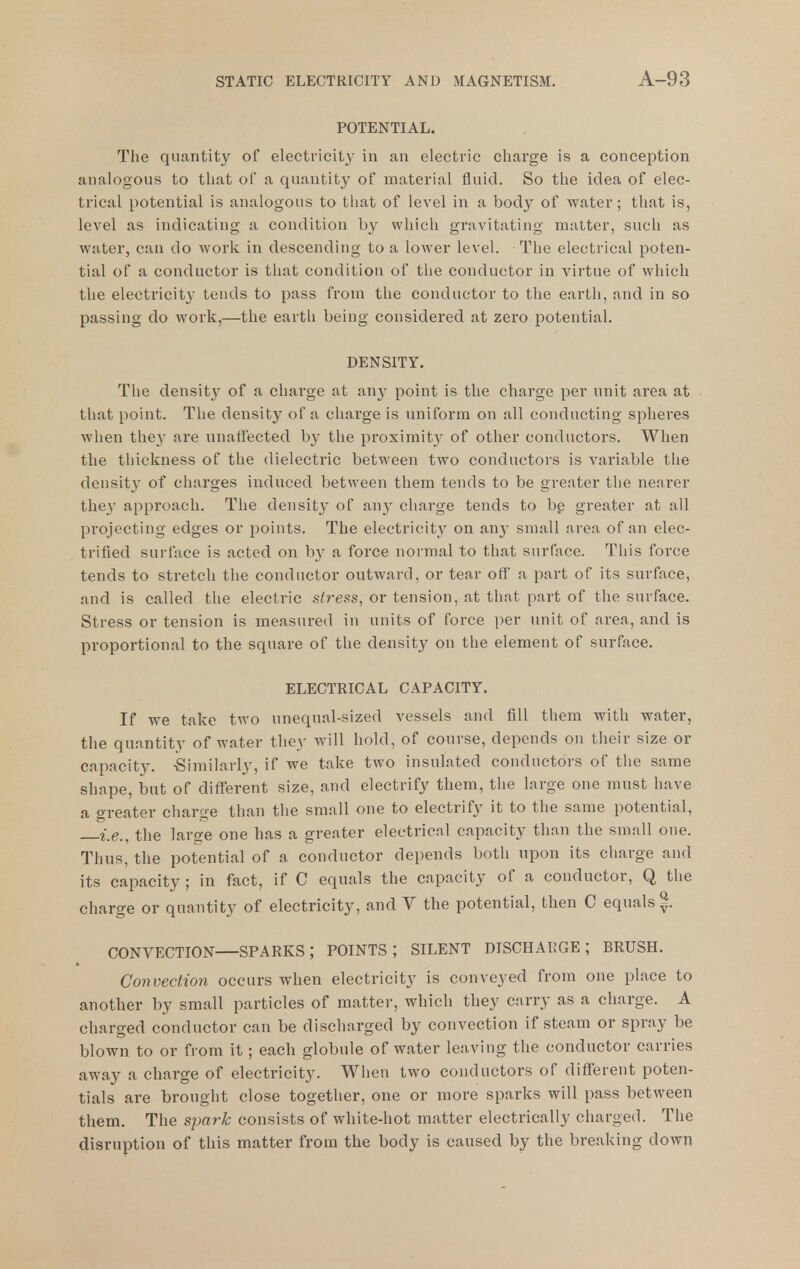 POTENTIAL. The quantity of electricity in an electric charge is a conception analogous to that of a quantity of material fluid. So the idea of elec- trical potential is analogous to that of level in a body of water; that is, level as indicating a condition by which gravitating matter, such as water, can do work in descending to a lower level. The electrical poten- tial of a conductor is that condition of tlie conductor in virtue of which the electricity tends to pass from the conductor to the earth, and in so passing do work,—the earth being considered at zero potential. DENSITY. The densit}^ of a charge at any point is the charge per unit area at that point. The density of a charge is uniform on all conducting spheres when they are nnaflected b}' the proximity of other conductors. When the thickness of the dielectric between two conductors is variable the density of charges induced between them tends to be greater the nearer the}' approach. The density of any charge tends to bp greater at all projecting edges or points. The electricity on any small area of an elec- trified surface is acted on by a force normal to that surface. This force tends to stretch the conductor outward, or tear off a part of its surface, and is called the electric stress, or tension, at that part of the surface. Stress or tension is measured in units of force per unit of area, and is proportional to the square of the density on the element of surface. ELECTRICAL CAPACITY. If we take two unequal-sized vessels and fill them with water, the quantity of water they will hold, of course, depends on their size or capacity. -Similarly, if we take two insulated conductors of the same shape, but of different size, and electrify them, the large one mnst have a greater charge than the small one to electrify it to the same potential, i^e., the large one has a greater electrical capacity than the small one. Thus, the potential of a conductor depends both npon its charge and its capacity; in fact, if C equals the capacity of a conductor, Q the charge or quantity of electricity, and Y the potential, then C equals |. CONVECTION SPARKS; POINTS; SILENT DISCHARGE; BRUSH. Convection occurs when electricity is conveyed from one place to another by small particles of matter, which they carry as a charge. A charged conductor can be discharged by convection if steam or spray be blown to or from it; each globule of water leaAMug the conductor carries away a charge of electricity. When two conductors of different poten- tials are brought close together, one or more sparks will pass between them. The spark consists of white-hot matter electrically charged. The disruption of this matter from the body is caused by the breaking down