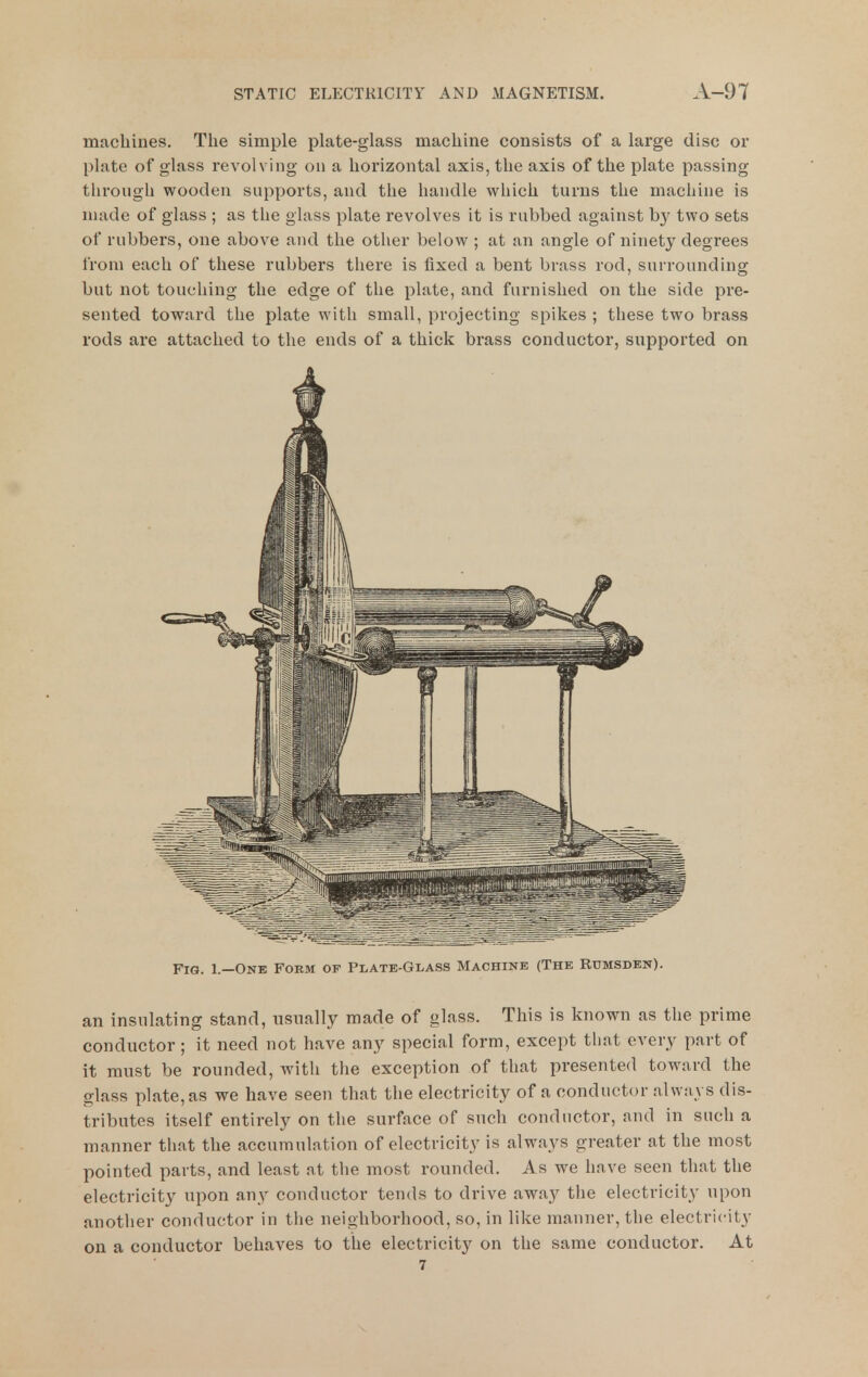 machines. The simple plate-glass machine consists of a large disc or plate of glass revolving on a horizontal axis, the axis of the plate passing through wooden supports, and the handle which turns the machine is made of glass ; as the glass plate revolves it is rubbed against by two sets of rubbers, one above and the other below ; at an angle of ninety degrees from each of these rubbers there is fixed a bent brass rod, surrounding but not touching the edge of the plate, and furnished on the side pre- sented toward the plate with small, projecting spikes ; these two brass rods are attached to the ends of a thick brass conductor, supported on Fig. 1.—One Form of Plate-Gi-ass Machine (The Rumsden). an insulating stand, usually made of glass. This is known as the prime conductor ; it need not have any special form, except that every part of it must be rounded, with the exception of that presented toward the glass plate, as we have seen that the electricity of a conductor always dis- tributes itself entirely on the surface of such conductor, and in such a manner that the accumulation of electricity is always greater at the most pointed parts, and least at the most rounded. As we have seen that the electricity upon any conductor tends to drive away the electricity upon another conductor in tlie neighborhood, so, in like manner, the electricity on a conductor behaves to the electricity on the same conductor. At 7