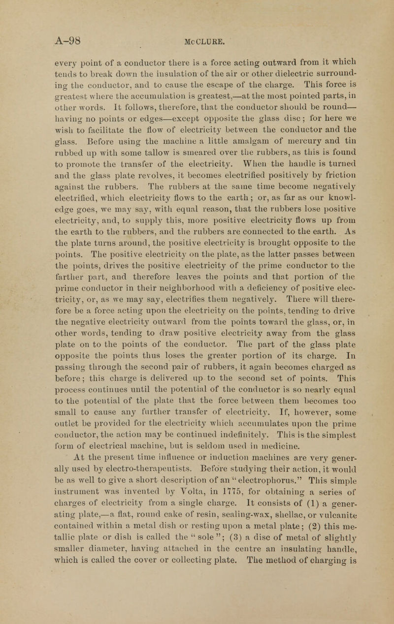 every point of a conductor there is a force acting outward from it which tends to break down the insulation of the air or otlier dielectric surround- ino- the conductor, and to cause the escape of the charge. This force is greatest where the accumulation is greatest.—at the most pointed parts, in other words. It follows, therefore, that the conductor should be round— having no points or edges—except opposite the glass disc; for here we wish to facilitate the flow of electricity between the conductor and the glass. Before using the machine a little amalgam of mercury and tin rubbed up with some tallow is smeared over the rubbers, as this is found to promote the transfer of the electricity. When the handle is turned and the glass plate revolves, it becomes electrified positively by friction against the rubbers. The rubbers at the same time become negatively electrified, which electricity flows to the earth ; or, as far as our knowl- edge goes, we ma}' say, with equal reason, that the rubbers lose positive electricity, and, to supplj^ this, more positive electricity flows up from the earth to the rubbers, and the rubbers are connected to the earth. As the plate turns around, the positive electricity' is brought opposite to the points. The positive electricit}- on the plate, as the latter passes between the points, drives the positive electricity of the prime conductor to the farther part, and therefore leaves the points and that poi'tion of the prime conductor in their neighborhood with a deficiency of positive elec- tricity, or, as we may say, electrifies them negatively. There will there- fore be a force acting upon the electricity on the points, tending to drive the negative electricity^ outward from the points toward the glass, or, in other words, tending to draw positive electricity away from the glass plate on to the points of the conductor. The part of the glass plate opposite the points thus loses the greater portion of its charge. In passing through the second pair of rubbers, it again becomes charged as before ; this charge is delivered up to the second set of points. This process continues until the potential of the conductor is so nearly equal to the potential of the plate that the force between them becomes too small to cause any further transfer of electricity. If, however, some outlet be provided for the electricity which accumulates upon the prime conductor, the action may be continued indefinitely. This is the simplest form of electrical machine, but is seldom used in medicine. At the present time influence or induction machines are very gener- ally used by electro-therapeutists. Before studying their action, it would be as well to give a short description of an  electrophorus. This simple instrument was invented b}^ Volta, in 1715, for obtaining a series of charges of electricity from a single charge. It consists of (1) a gener- ating plate,—a flat, round cake of resin, sealing-wax, shellac, or vulcanite contained within a metal dish or resting upon a metal plate; (2) this me- tallic plate or dish is called the  sole ; (3) a disc of metal of slightly smaller diameter, having attached in the centre an insulating handle, which is called the cover or collecting plate. The method of charging is
