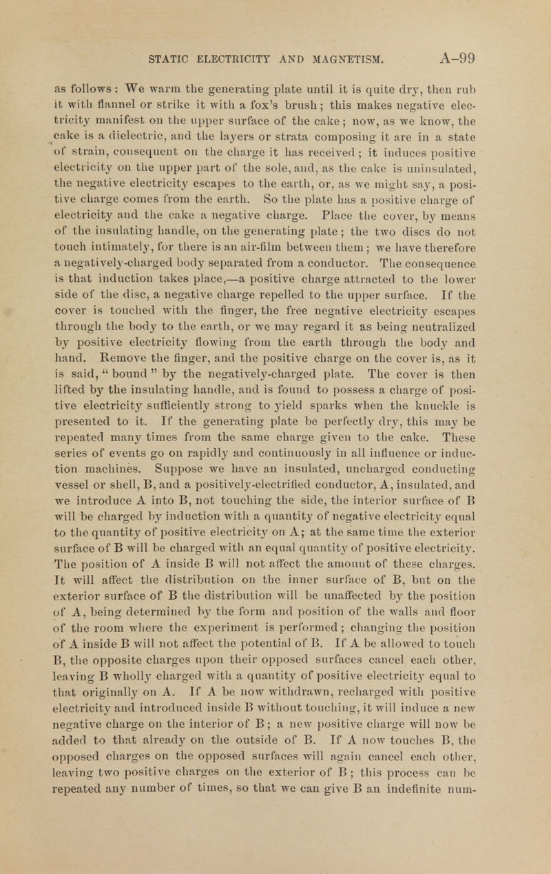 as follows : We warm the generating plate until it is quite dry, then rub it witli flnnnel or strike it with a fox's brush ; this makes negative elec- tricity manifest on the upper surface of the cake ; now, as we know, the cake is a dielectric, and the layers or strata composing it are in a state of strain, consequent on the cliarge it has received ; it induces positive electricity on the upper part of the sole, and, as tlie cake is uninsulated, the negative electricity escapes to the earth, or, as we might say, a posi- tive charge comes from the earth. So the plate has a i)ositive charge of electricity and the cake a negative charge. Place the cover, by means of the insulating handle, on the generating plate ; the two discs do not touch intimately, for there is an air-film between them ; we have therefore a negatively-charged body separated from a conductor. The consequence is that induction takes place,—a positive charge attracted to the lower side of the disc, a negative charge repelled to the upper surface. If the cover is touched with the finger, the free negative electricity escapes through the body to the earth, or we may regard it as being neutralized by positive electricity flowing from the earth through the body and hand. Remove the finger, and the positive charge on the cover is, as it is said,  bound  b}^ the negativel3^-charged plate. The cover is then lifted by the insulating handle, and is found to possess a charge of posi- tive electricity sufflcientl}'^ strong to yield sparks when the knuckle is presented to it. If the generating plate be perfectly dr}', this may be repeated many times from the same charge given to the cake. These series of events go on rapidly and continuously in all influence or induc- tion machines. Suppose we have an insulated, uncharged conducting vessel or shell, B, and a positively-electrified conductor. A, insulated, and we introduce A into B, not touching the side, the interior surface of B will be charged by induction with a quantity of negative electricity equal to the quantity of positive electricity^ on A; at tlie same time the exterior surface of B will be charged with an equal quantity of positive electricitj'. The position of A inside B will not affect the amount of these charges. It will aflfect the distribution on the inner surface of B, but on the exterior surface of B the distribution will be unaffected by the position of A, being determined by tlie form and position of the walls and floor of the room where the experiment is performed; changing the position of A inside B will not affect the potential of B. If A be allowed to touch B, the opposite charges upon their opposed surfaces cancel each other, leaving B wholly charged with a quantity of positive electricit}' equal to that originall}^ on A. If A be now withdrawn, recharged with positive electricity and introduced inside B without touching, it will induce a new negative charge on the interior of B; a new positive charge will now be added to that alread}' on the outside of B. If A now touches B, the opposed charges on the opposed surfaces will again cancel each other, leaving two positive charges on the exterior of B ; this process can be repeated any number of times, so that we can give B an indefinite num-