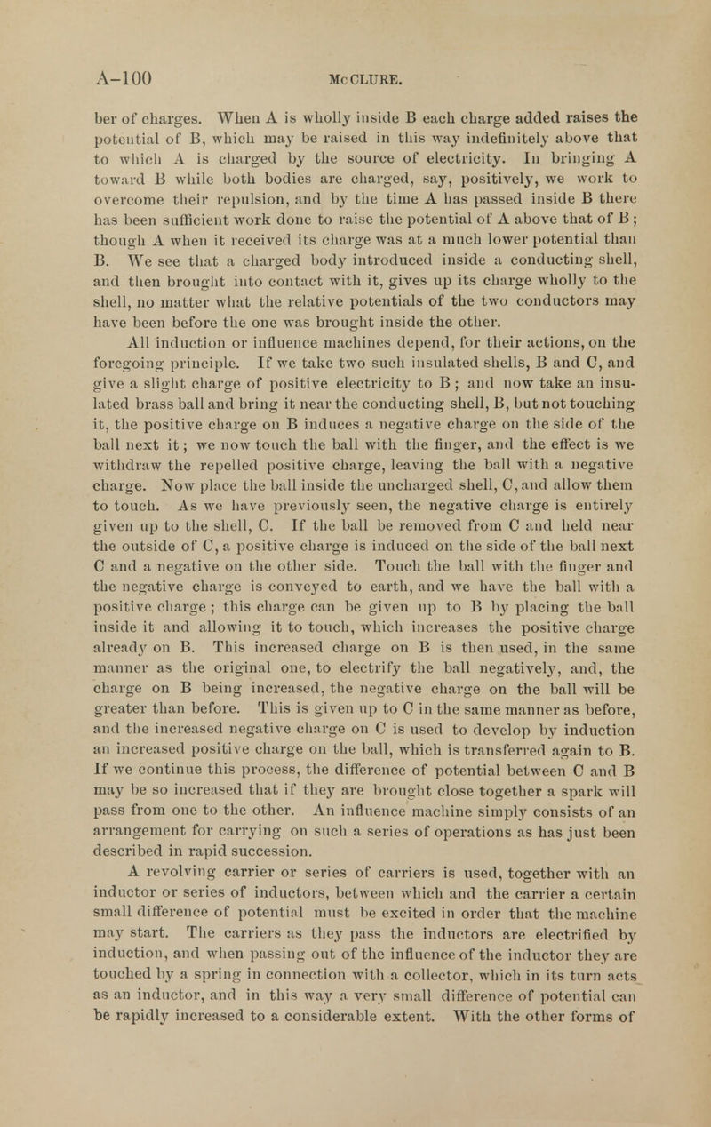 ber of charges. When A is wholly inside B each charge added raises the potential of B, which may be raised in this way indefinitely above that to wliich A is charged by the source of electricity. In bringing A toward B while both bodies are cliarged, say, positively, we work to overcome their repulsion, and by the time A has passed inside B there has been sufficient work done to raise tlie potential of A above that of B ; though A when it received its charge was at a much lower potential than B. We see that a charged body introduced inside a conducting shell, and then brought into contact with it, gives up its charge wholly to the shell, no matter what the relative potentials of the two conductors may have been before the one was brought inside the other. All induction or influence machines depend, for their actions, on the foregoing principle. If we take two such insulated shells, B and C, and give a slight charge of positive electricity to B ; and now take an insu- lated brass ball and bring it near the conducting shell, B, but not touching it, the positive charge on B induces a negative charge on the side of the ball next it; we now touch the ball with the finger, and the effect is we withdraw the repelled positive charge, leaving the ball with a negative charge. Now place the ball inside the uncharged shell, C, and allow them to touch. As we have previously seen, the negative charge is entirely given up to the shell, C. If the ball be removed from C and held near the outside of C, a positive charge is induced on the side of the ball next C and a negative on the other side. Touch the ball with the finger and the negative charge is conveyed to earth, and we have the ball with a positive charge ; this charge can be given up to B 1)}'^ placing the ball inside it and allowing it to touch, which increases the positive charge alread}^ on B. This increased charge on B is then used, in the same manner as the original one, to electrify the ball negativel}-, and, the charge on B being increased, the negative charge on the ball will be greater than before. This is given up to C in the same manner as before, and the increased negative charge on C is used to develop by induction an increased positive charge on the ball, which is transferred again to B. If we continue this process, tlie difference of potential between C and B may be so increased that if they are brought close together a spark will pass from one to the other. An influence machine simply consists of an arrangement for carrying on such a series of operations as has just been described in rapid succession. A revolving carrier or series of carriers is used, together with an inductor or series of inductors, between which and the carrier a certain small difference of potential must be excited in order that the machine may start. The carriers as they pass the inductors are electrified by induction, and when passing out of the influence of the inductor they are touched by a spring in connection with a collector, which in its turn acts as an inductor, and in this way a very small difference of potential can be rapidly increased to a considerable extent. With the other forms of