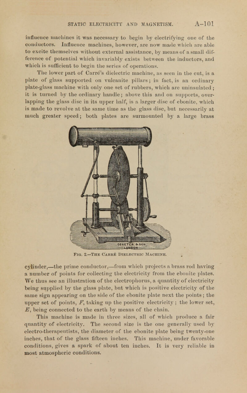 influence machines it was necessary to begin by electrifying one of the conductors. Influence machines, however, are now made which are able to excite themselves without external assistance, by means of a small dif- ference of potential which invariably exists between the inductors, and which is sufficient to begin tlie series of operations. The lower part of Carre's dielectric machine, as seen in the cut, is a plate of glass supported on vulcanite pillars ; in fact, is an ordinary plate-glass machine with only one set of rubbers, which are uninsulated; it is turned by the ordinary handle; above this and on supports, over- lapping the glass disc in its upper half, is a lai'ger disc of ebonite, which is made to revolve at the same time as the glass disc, but necessarily at much greater speed; both plates are surmounted by a large brass Fig. 2.—The Carre Dielectric Machine. cj'^linder,—the prime conductor,—from which projects a brass rod having a number of points for collecting the electricity' from the ebonite plates. We thus see an illustration of the electrophorus, a quantity of electricity being supplied by the glass plate, but which is positive electricity of the same sign appearing on the side of the ebonite plate next the points; the upper set of points, taking up the positive electricit}'; the lower set, being connected to the earth by means of the chain. This machine is made in three sizes, all of which produce a fair quantity of electricity. The second size is the one generally used by electro-therapeutists, the diameter of the ebonite plate being twenty-one inches, that of the glass fifteen inches. This machine, under favorable conditions, gives a spark of about ten inches. It is very reliable in most atmospheric conditions.