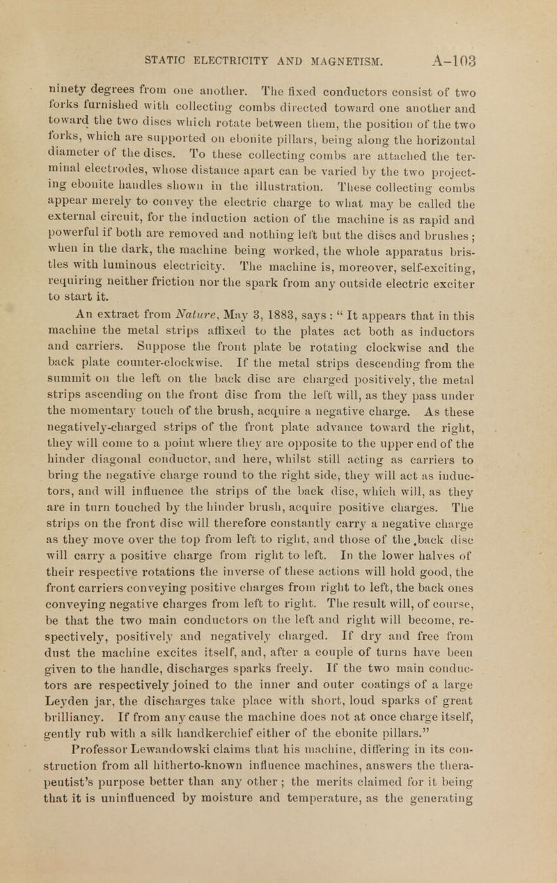 ninety degrees from one another. The fixed conductors consist of two forks furnished with collecting combs directed toward one another and toward the two discs which rotate between them, the position of the two forks, which are supported on ebonite pillars, being along the horizontal diameter of the discs. To these collecting combs are attached the ter- minal electrodes, whose distance apart can be varied by the two project- ing ebonite handles shown in the illustration. These collecting combs appear merely to convey the electric charge to what may be called the external circuit, for the induction action of the machine is as rapid and powerful if both are removed and nothing left but the discs and brushes ; when in the dark, the machine being worked, the whole apparatus bris- tles with luminous electricity. The machine is, moreover, self-exciting, requiring neither friction nor the spark from any outside electric exciter to start it. An extract from Nature, May 3, 1883, says :  It appears that in this machine the metal strips affixed to the plates act both as inductors and carriers. Suppose the front plate be rotating clockwise and the back plate counter-clockwise. If the metal strips descending from the summit on the left on the back disc are charged positively, the metal strips ascending on the front disc from the left will, as they pass under the momentary touch of the brush, acq[uire a negative charge. As these negativel3^-charged strips of the front plate advance toward the right, they will come to a point where the}' are opposite to the upper end of the hinder diagonal conductor, and here, whilst still acting as carriers to bring the negative charge round to the right side, they will act as induc- tors, and will influence the strips of the back disc, which will, as they are in turn touched by the hinder brush, acquire positive charges. The strips on the front disc will therefore constantly carr}- a negative charge as they move over the top from left to right, and those of the .back disc will carry a positive charge from right to left. In the lower halves of their respective rotations the inverse of these actions will hold good, the front carriers convej'ing positive charges from right to left, the back ones conveying negative charges from left to right. The result will, of course, be that the two main conductors on the left and right will become, re- spectively, positively and negatively charged. If dry and free from dust the machine excites itself, and, after a couple of turns have been given to the handle, discharges sparks freely. If the two main conduc- tors are respectively joined to the inner and outer coatings of a lai'ge Leyden jar, the discharges take place with short, loud sparks of great brilliancy. If from any cause the machine does not at once charge itself, gently rub with a silk handkerchief either of the ebonite pillars, Professor Lewandowski claims that his machine, differing in its con- struction from all hitherto-known influence machines, answers the thera- peutist's purpose better than any other ; the merits claimed for it being that it is uninfluenced by moisture and temperature, as the generating