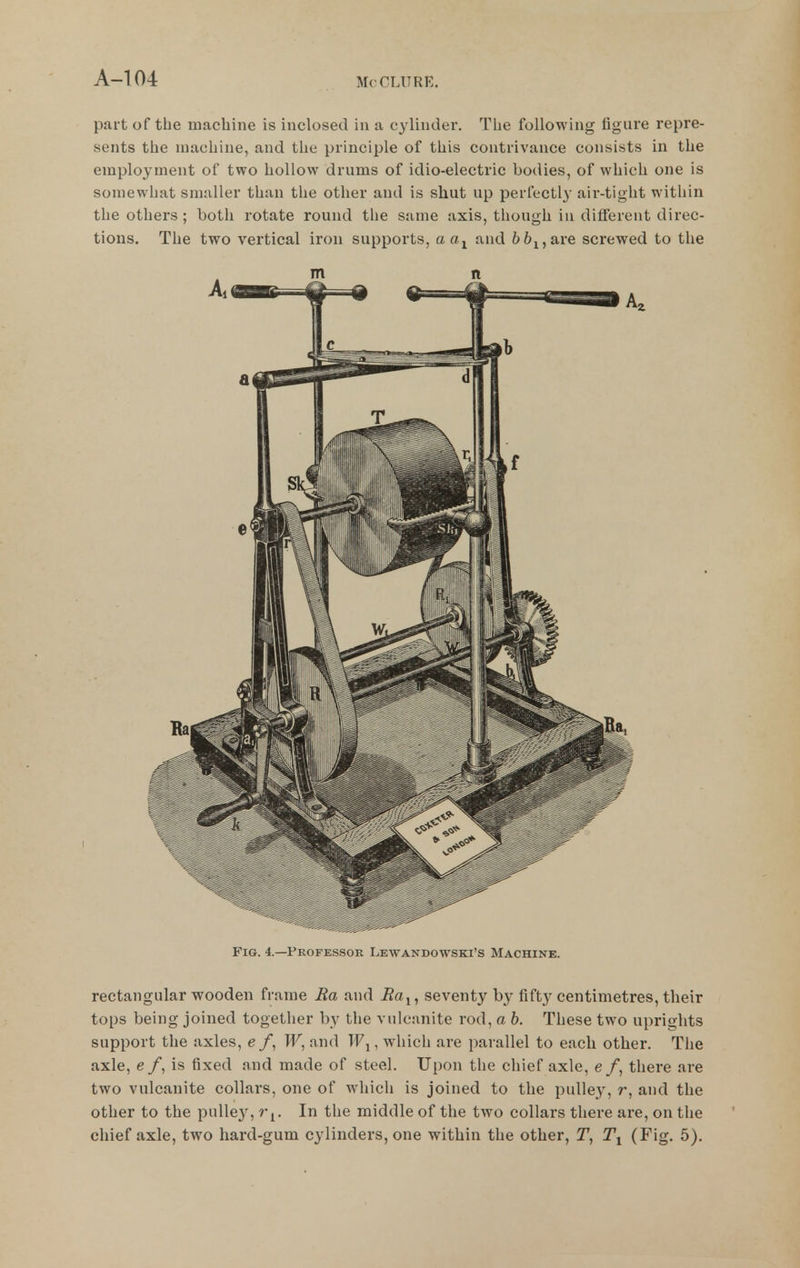 part of the machine is inclosed in a cylinder. TLie following figure repre- sents the machine, and the principle of this contrivance consists in the employment of two hollow drums of idio-electric bodies, of which one is somewhat smaller than the other and is shut up perfectly air-tight within the others; both rotate round the same axis, though in different direc- tions. The two vertical iron supports, aa^ and 66j,are screwed to the m n Fig. 4.—Professor Lewandowski's Machine. rectangular wooden frame Ra and Ra^, seventy hj fifty centimetres, their tops being joined together by the vulcanite rod, a b. These two uprights support the axles, e /, W, and T'Fj, which are parallel to each other. The axle, e /, is fixed and made of steel. Upon the chief axle, e f, there are two vulcanite collars, one of which is joined to the pulley, r, and the other to the puUe}^, r^. In the middle of the two collars there are, on the