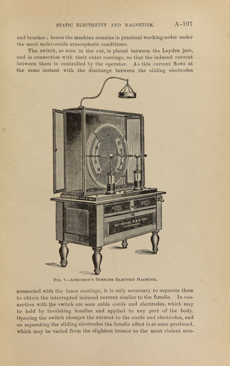 and brushes ; hence the machine reraams in practical working-order under the most unfavoi'able atmospheric conditions. The switch, as seen in the cut, is placed between the Leyden jars, and in connection with their outer coatings, so that the induced current between them is controlled by the operator. As this current flows at the same instant with the discharge between the sliding electrodes Fig. 7.—Atkinson's Toeplek Electric Machine. connected with the inner coatings, it is only necessary to separate them to obtain the interrupted induced current similar to the faradic. In con- nection with the switch are seen cable cords and electrodes, which may be held by insulating handles and applied to any part of tlie body. Opening the switch changes the current to the cords and electrodes, and on separating the sliding elec-trodes the faradic effect is at once produced, which may be varied from the slightest tremor to the most violent mus-