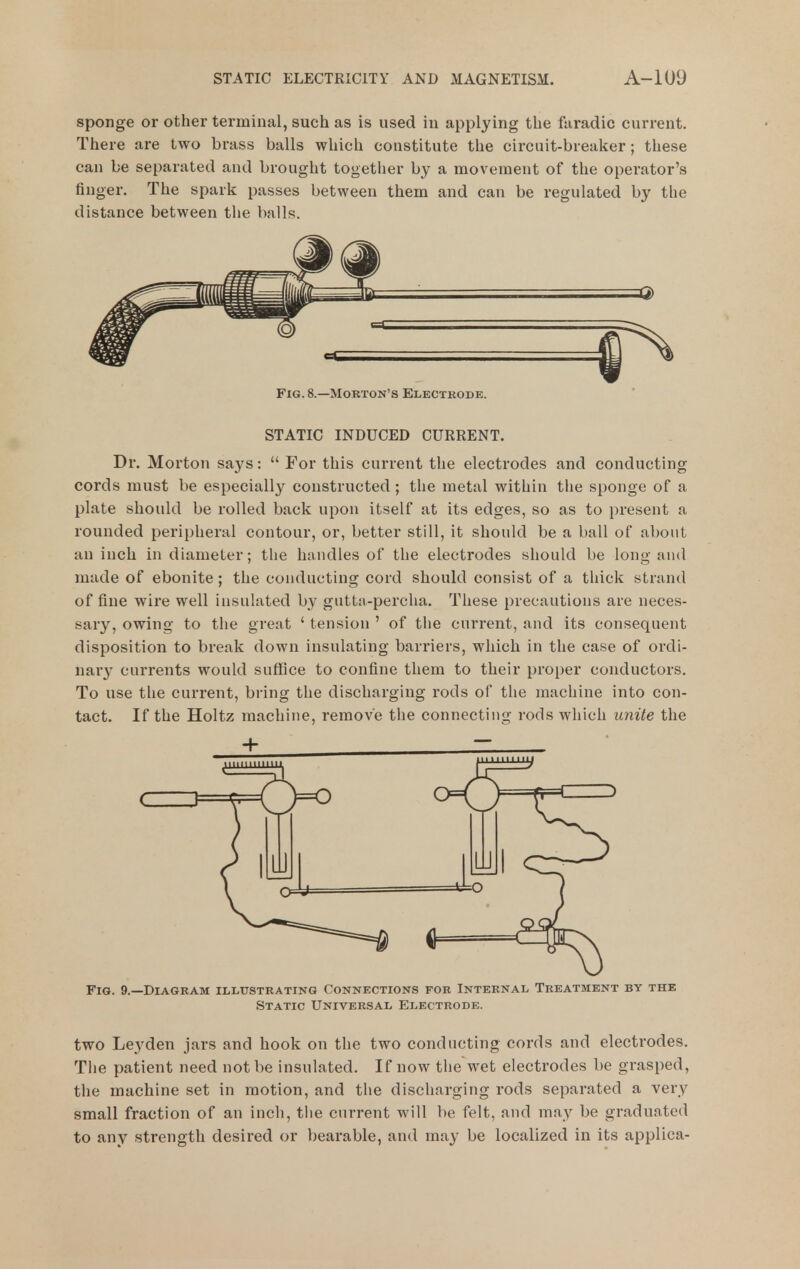 sponge or other terminal, such as is used in applying the faradic current. There are two brass balls which constitute the circuit-breaker; these can be separated and brought together by a movement of the operator's finger. The spark passes between them and can be regulated by the distance between the balls. Fig. 8.—Morton's Electrode. STATIC INDUCED CURRENT. Dr. Morton says:  For this current the electrodes and conducting cords must be especially constructed ; the metal within the sponge of a plate should be rolled back upon itself at its edges, so as to present a rounded peripheral contour, or, better still, it should be a ball of about an inch in diameter; the handles of the electrodes should be long and made of ebonite ; the conducting cord should consist of a thick strand of fine wire well insulated hy gutta-percha. These precautions are neces- sary, owing to the great ' tension ' of the current, and its consequent disposition to break down insulating barriers, which in the case of ordi- nar}' currents would suffice to confine them to their proper conductors. To use the current, bring the discharging rods of the machine into con- tact. If the Holtz machine, remove the connecting rods which U7iite the Fig. 9.—Diagram illustrating Connections for Internal Treatment by the Static Universal Electrode. two Leyden jars and hook on the two conducting cords and electrodes. The patient need not be insulated. If now the wet electrodes be grasped, the machine set in motion, and the discharging rods separated a very small fraction of an inch, the current will be felt, and may be graduated to any strength desired or bearable, and may be localized in its applica-