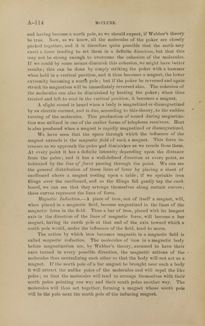 end having become a north pole, as we should expect, if Webber's theory be true. Now, as we know, all the molecules of the poker are closely packed together, and it is therefore quite possible that the earth may exert a force tending to set them in a definite direction, but that this may not be strong enough to overcome the cohesion of the molecules. If we could b}^ some means diminish tliis cohesion, we might liave better results ; this can be done by simply striking tlie poker with a hammer when held in a vertical position, and it thus becomes a magnet, the lower extremity becoming a nortti pole ; but if the poker be reversed and again struck its magnetism will be immediately reversed also. The cohesion of tlie molecules can also be diminished by heating the poker; when thus treated and left to cool in the vertical position, it becomes a magnet. A slight sound is heard wlien a body is magnetized or diamaguetized by an electric current, and is due, according to this-theor^^, to the sudden turning of the molecules. This production of sound during magnetiza- tion was utilized in one of the earlier forms of telephone receivers. Heat is also produced when a magnet is rapidly magnetized or diamaguetized. We have seen that the space through which the influence of the magnet extends is the magnetic field of such a magnet. This force in- creases as we approach the poles §,nd diminishes as we recede from them. At every point it has a definite intensity depending upon the distance from the poles; and it has a well-defined direction at every point, as indicated by the line of force passing tlirongli tlie point. We can see the general distribution of tliese lines of force by placing a slieet of cardboard above a magnet resting upon a table ; if we sprinkle iron filings over the cardboard, and as the filings fall gently tap the card- board, we can see that they arrange themselves along certain curves ; these curves represent tlie lines of force. Magnetic Induction.—A piece of iron, not of itself a magnet, will, when placed in a magnetic field, become magnetized in the lines of the magnetic force in the field. Thus a bar of iron, placed with its longest axis in the direction of the lines of magnetic force, will become a bar magnet, having its north pole at that end of the axis toward which a north pole would, under the influence of the field, tend to move. The action by which iron becomes magnetic in a magnetic field is called magnetic induction. The molecules of iron in a magnetic body before magnetization are, hy Webber's theor}', assumed to have their axes turned in every possible direction, the magnetic actions of the molecules thus neutralizing each other so that the body will not act as a magnet. If the north pole of a bar magnet be brought near such a body it will attract the unlike poles of the molecules and will repel the like poles ; so that the molecules will tend to arrange themselves with their north poles pointing one wa}' and their south poles another way. The molecules will thus act together, forming a magnet whose south poLe will be the pole next the north pole of the inducing magnet.