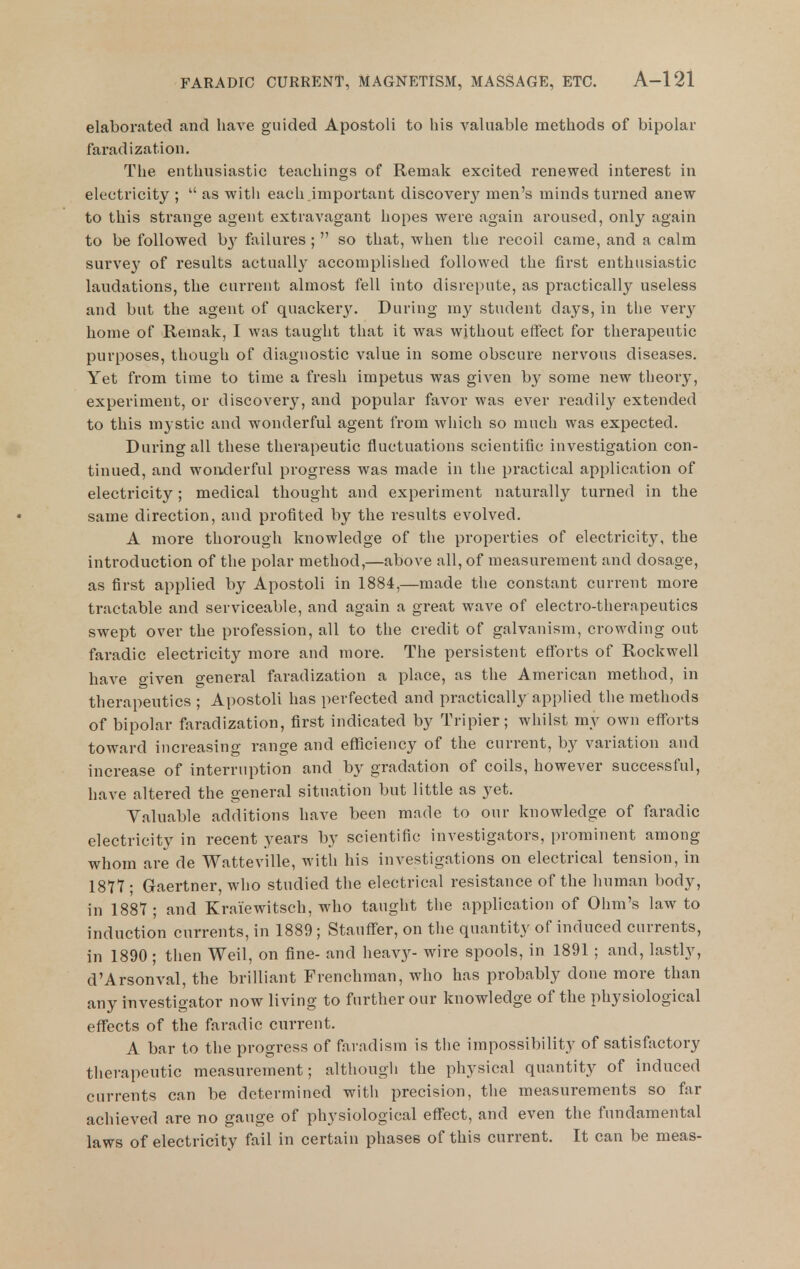 elaborated and have guided Apostoli to his valuable methods of bipolar faradization. The enthusiastic teachings of Remak excited renewed interest in electricity ;  as witii each important discovery men's minds tuiuied anew to this strange agent extravagant hopes were again aroused, only again to be followed b}' ftxilures ;  so that, when the recoil came, and a calm survey of results actually accomplished followed the first enthusiastic laudations, the current almost fell into disrepute, as practically useless and but the agent of quacker3\ During my student days, in the very home of Remak, I was taught that it was without effect for therapeutic purposes, though of diagnostic value in some obscure nervous diseases. Yet from time to time a fresh impetus was given by some new theory, experiment, or discovery, and popular favor was ever readil}^ extended to this mystic and wonderful agent from which so much was expected. During all these therapeutic fluctuations scientific investigation con- tinued, and wonderful progress was made in the practical application of electricity; medical thought and experiment naturally turned in the same direction, and profited by the results evolved. A more thorough knowledge of the properties of electricity, the introduction of the polar method,—above all, of measurement and dosage, as first applied by Apostoli in 1884,—made the constant current more tractable and serviceable, and again a great wave of electro-therapeutics swept over the profession, all to the credit of galvanism, crowding out faradic electricity more and more. The persistent efforts of Rockwell have given general faradization a place, as the American method, in therapeutics ; Apostoli has perfected and practically applied the methods of bipolar faradization, first indicated by Tripier; whilst my own efforts toward increasing range and efficiency of the current, by variation and increase of interruption and by gradation of coils, however successful, have altered the general situation but little as yet. Valuable additions have been made to our knowledge of faradic electricity in recent years by scientific investigators, prominent among whom are de Watteville, with his investigations on electrical tension, in 1877 ; Gaertner, who studied tlie electrical resistance of the human body, in 1887 ; and Kraiewitsch, who taught the application of Ohm's law to induction currents, in 1889 ; Stauff^^er, on the quantity of induced currents, in 1890 ; then Weil, on fine- and heav}^- wire spools, in 1891 ; and, lastly, d'Arsonval, the brilliant Frenchman, who has probably done more than any investigator now living to further our knowledge of the physiological effects of the faradic current. A bar to the progress of favadism is the impossibility of satisfactory therapeutic measurement; although the physical quantity of induced currents can be determined with precision, the measurements so far achieved are no gauge of physiological effect, and even the fundamental laws of electricity fail in certain phases of this current. It can be meas-