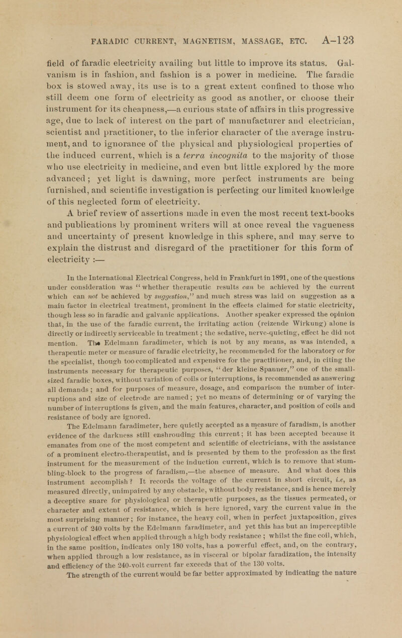 field of faradic electricity availing but little to improve its status. Gal- vanism is in fashion, and fashion is a power in medicine. The faradic box is stowed away, its use is to a great extent confined to those who still deem one form of electricity as good as another, or choose their instrument for its cheapness,—a curious state of affairs in this progressive age, due to lack of interest on the part of manufacturer and electrician, scientist and practitioner, to the inferior character of the average instru- ment, and to ignorance of the physical and physiological properties of the induced current, which is a terra incognita to the majority of those who use electricity in medicine, and even but little explored by the more advanced ; yet light is dawning, more perfect instruments are being- furnished, and scientific investigation is perfecting our limited knowledge of this neglected form of electricit3\ A brief review of assertions made in even the most recent text-books and publications by prominent writers will at once reveal the vagueness and uncertaintj' of present knowledge in this sphere, and ma}^ serve to explain the distrust and disregard of the practitioner for this form of electricity :— In the International Electrical Congress, held in Frankfurt in 1891, one of the questions under consideration was whether therapeutic results can be achieved by the current which can not be achieved by suggestion, and much stress was laid on suggestion as a main factor in electrical ti'eatment, prominent in the effects claimed for static electricity, though less so in faradic and galvanic applications. Another spealier expressed the opinion that, in the use of the faradic current, the irritating action (reizende Wirkuug) alone is directly or indirectly serviceable in treatment; the sedative, nerve-quieting, eff'ect he did not mention. Th« Edelmann faradimeter, which is not by any means, as was intended, a therapeutic meter or measure of faradic electricity, he recommended for the laboratory or for the specialist, though too complicated and expensive for the practitioner, and, in citing the instruments necessary for therapeutic purposes,  der kleine Spanner, one of the small- sized faradic boxes, without variation of coils or interruptions, is recommended as answering all demands ; and for purposes of measure, dosage, and comparison the number of inter- ruptions and size of electrode are named; yet no means of determining or of varying the number of interruptions is given, and the main features, character, and position of coils and resistance of body are ignored. The Edelmann faradimeter, here quietly accepted as a nieasure of faradism, is another evidence of the darkness still enshrouding this current; it has been accepted because it emanates from one of the most competent and scientific of electricians, with the assistance of a prominent electro-therapeutist, and is presented by them to the profession as the first instrument for the measurement of the induction current, which is to remove that stum- bling-block to the progress of faradism,—the absence of measure. And what does this instrument accomplish ? It records the voltage of the current in short circuit, i.e, as measured directly, unimpaired by any obstacle, without body resistance, and is hence merely a deceptive snare for physiological or therapeutic purposes, as the tissues permeated, or character and extent of resistance, which is here ignored, vary the current value in the most surprising manner; for instance, the heavy coil, when in perfect juxtaposition, gives a current of 340 volts by the Edelmann faradimeter, and yet this has but an imperceptible physiological eff'ect when applied through a high body resistance ; whilst the fine coil, which, in the same position, indicates only 180 volts, has a powerful eff'ect, and, on the contrary, when applied through a low resistance, as in visceral or bipolar faradization, the intensity and efficiency of the 240-volt current far exceeds that of the 130 volts. The strength of the current would be far better approximated by indicating the nature