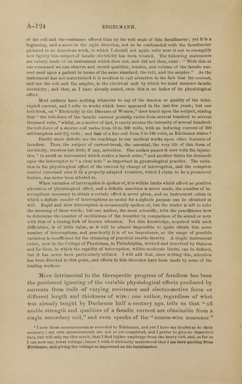 ol' the coil and the resistance offered than by the volt scale of this faradimeter; yet it Is a beginning, and a move in the right direction, not to be confounded with the faradimeter pictured in an American work, to which I should not again refer were it not to exemplify how lightly this subject of faradic electricity has been ti eated. The following statements are calmly made of an instrument which does not, and did not then, exist:  With this at our command we can observe and record qualities, tension, and volume of the faradic cur- rent used upon a patient in terms of the same standard, the volt, and the ampere. As the instrument has not materialized it is needless to call attention to the fact that the coulomb, and not the volt and the ampfere, is the electrical unit by which we must measure laradic electricity; and that, as I have already stated, even tliis is no index of Its physiological effect. Most authors have nothing whatever to say of the tension or quality of the inter- rupted current, and I refer to works which have appeared in the last few years; but one text-book, on  Electricity in the Diseases of Women, does touch upon the subject, stating that  the volt-force of the faradic current probably varies from several hundred to several thousand volts, whilst, as a matter of fact, it rarely attains the intensity of several hundred: the volt-force of a shorter coil varies from 10 to 300 volts, with an inducing current of 300 milliampferes and 2}4 volts ; and that of a fine coil from 5 to 180 volts, as Edelmann states.^ Hardly more definite are the teachings in our medical works upon other features of faradism. Thus, the subject of current-break, the essential,the very life of this form of electricity, receives but little, if any, attention. One author passes it over with the injunc- tion  to avoid an instrument which makes a harsh noise, and another limits his demands upon the interrupter to  a clear note as important in gynaecological practice. The varia- tion in the physiological effect of the current by change of interruption, and the complete control exercised over it by a properly-adapted trembler, which I claim to be a prominent feature, has never been alluded to. When variation of interruption is spoken of, it is within limits which afford no positive alteration of physiological effect, and a definite assertion is never made, the number of in- terruptions necessary to obtain a certain effect is never given, and no instrument exists in which a definite number of interruptions as needed for a definite pw-pose can be obtained at will. Rapid and slow interruption is occasionally spoken of, but the reader is left to infer the meaning of these words ; but one author, the most scientific, tells the practitioner how to determine the number of oscillations of the trembler by comparison of its sound or note with that of a tuning-fork of known vibration. Yet this knowledge, acquired with such difficulties, is of little value, as it will be almost impossible to again obtain this same number of interruptions, and practically it is of no importance, as the range of possible variation is insufficient for the obtaining of practical results thereby. A single instrument exists, now in the College of Physicians, in Philadelphia, devised and described by Ouimus and Le Gros, in which the rapidity of interruption, within moderate limits, can be defined, but it has never been particularly utilized. I will add that, since wiiting this, attention has been directed to this point, and eflbrts in this direction have been made by some of the leading workers. More detrimental to the therapeutic progress of faradism has been the persistent ignoring of tlie variable physiological effects produced by currents from coils of A'arying resistance and electro-motive force or different length and thickness of wire: one author, regardless of what was alread}' taught by Duchenne half a century ago, tells us that all usable strength and qualities of a faradic current are obtainable from a single secondar}' coil, and even speaks of the  coarse-wire nonsense  * I note these measurements as recorded by Edelmann, and yet I have my doubts as to their accuracy ; my own measui-enients are not as yet completed, and I prefer to give no imperfect data, but will only say this much, that I find higher amperage from the heavy coil, and, as far as I can now say, lower voltage ; hence I wish it distinctly understood that I am here quoting from Edelmann, and giving tlie voltage as impressed on his faradimeter.