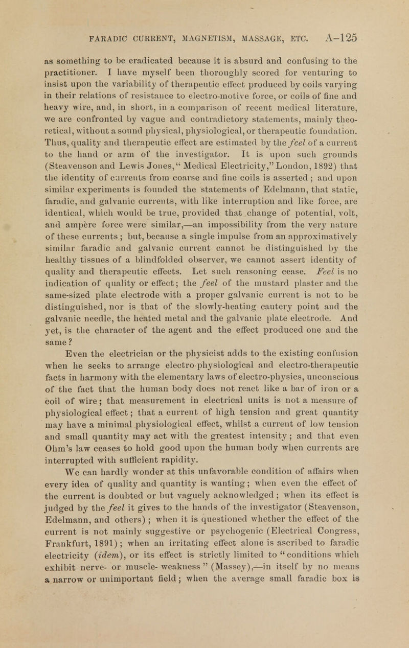 as something to be eradicated because it is absurd and confusing to the practitioner. I have myself been thoroughly scored for venturing to insist upon the variability of therapeutic effect produced by coils varying in their relations of resistance to electro-motive force, or coils of fine and heavy wire, and, in short, in a comparison of recent medical literature, we are confronted by vague and contradictory statements, mainly theo- retical, without a sound physical, physiological, or therapeutic foundation. Thus, quality and therapeutic effect are estimated by the feel of a current to the hand or arm of the investigator. It is upon such grounds (Steaveuson and Lewis Jones, Medical Electricity,London, 1892) that the identity of currents from coarse and fine coils is asserted ; and upon similar experiments is founded the statements of Edelmann, that static, faradic, and galvanic currents, with like interruption and like force, are identical, which would be true, provided that change of potential, volt, and ampere force were similar,—an impossibility from the y^xy nature of these currents ; but, because a single impulse from an approximatively similar faradic and galvanic current cannot be distinguished by the healthy tissues of a blindfolded observer, we cannot assert identity of quality and therapeutic effects. Let such reasoning cease. Feel is no indication of quality or effect; the feel of the mustard plaster and the same-sized plate electrode with a proper galvanic current is not to be distinguished, nor is that of the slowly-heating cautery point and the galvanic needle, the heated metal and the galvanic plate electrode. And 3'et, is the character of the agent and the effect produced one and the same ? Even the electrician or the physicist adds to the existing confusion when he seeks to arrange electro phj'siological and electro-therapeutic facts in harmony with the elementary laws of electro-physics, unconscious of the fact that the human body does not react like a bar of iron or a coil of wire; that measurement in electrical units is not a measure of physiological effect; that a current of high tension and great quantity may have a minimal physiological effect, whilst a current of low tension and small quantity may act with the greatest intensity ; and that even Ohm's law ceases to hold good upon the human body when currents are interrupted with sufficient rapidity. We can hardly wonder at this unfavorable condition of affairs when every idea of quality and quantity is wanting; when even the effect of the current is doubted or but vaguely acknowledged ; when its effect is judged by the feel it gives to the hands of the investigator (Steavenson, Edelmann, and others) ; when it is questioned whether the effect of the current is not mainly suggestive or psychogenic (Electrical Congress, Frankfurt, 1891) ; when an irritating effect alone is ascribed to faradic electricity (tc?em), or its effect is strictl^^ limited to  conditions which exhibit nerve- or muscle-weakness  (Massey),—in itself by no means a narrow or unimportant field; when the average small faradic box is