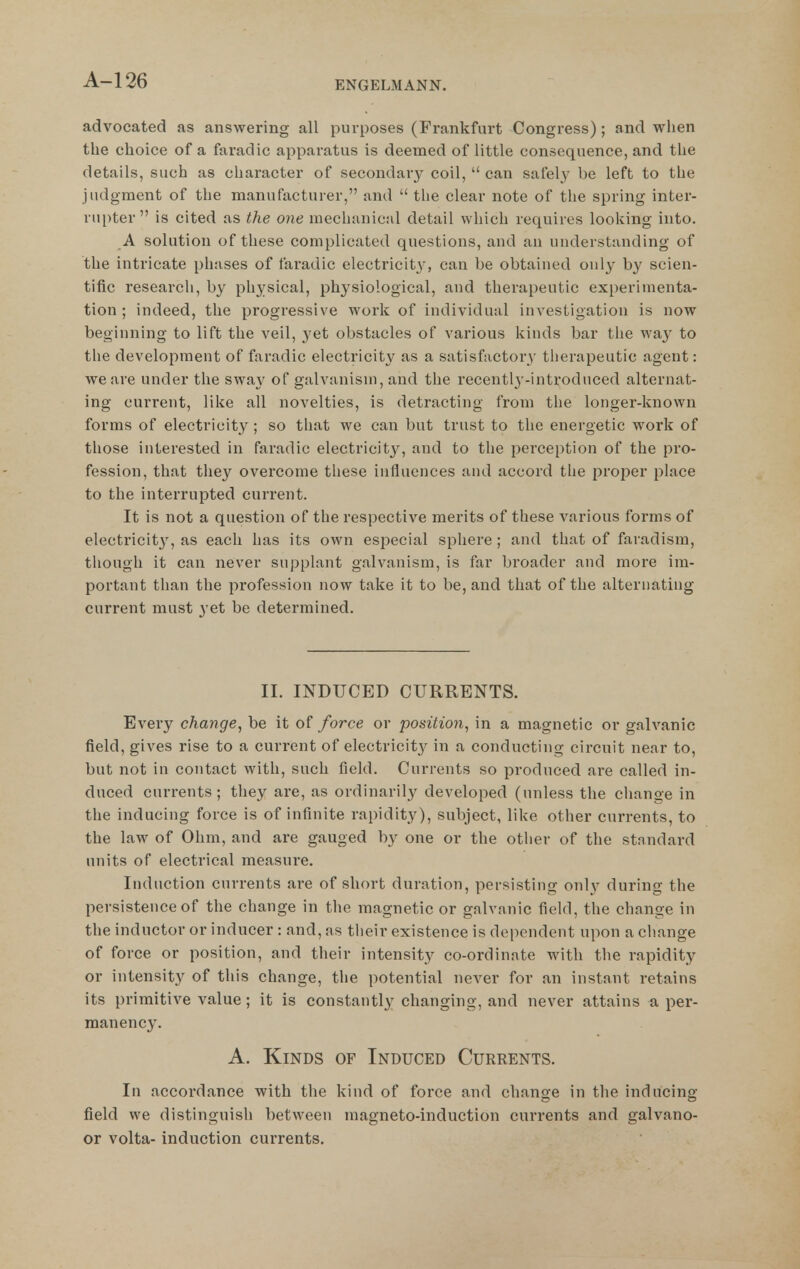 advocated as answering all purposes (Frankfurt Congress); and when the choice of a faradic apparatus is deemed of little consequence, and the details, such as character of secondary coil,  can safely be left to the judgment of the manufacturer, and  the clear note of the spring inter- rupter  is cited as the one mechanical detail which requires looking into. A solution of these complicated questions, and an understanding of the intricate phases of faradic electricit}', can be obtained only by scien- tific research, by physical, physiological, and therapeutic experimenta- tion ; indeed, the progressive work of individual investigation is now beginning to lift the veil, yet obstacles of various kinds bar the way to the development of faradic electricity as a satisfactory therapeutic agent: we are under the sway of galvanism, and the recently-introduced alternat- ing current, like all novelties, is detracting from the longer-known forms of electricity ; so that we can but trust to the energetic work of those interested in faradic electricity, and to the perception of the pro- fession, that they overcome these influences and accord the proper place to the interrupted current. It is not a question of the respective merits of these various forms of electricit}', as each has its own esiDecial sphere ; and that of faradism, though it can never supplant galvanism, is far broader and more im- portant than the profession now take it to be, and that of the alternating current must yet be determined. II. INDUCED CURRENTS. Every change^ be it of force or position, in a magnetic or galvanic field, gives rise to a current of electricity in a conducting circuit near to, but not in contact with, such field. Currents so produced ai*e called in- duced currents; they are, as ordinarily developed (unless the cliange in the inducing force is of infinite rapidity), subject, like other currents, to the law of Ohm, and are gauged by one or the other of the standard units of electrical measure. Induction currents are of short duration, persisting onl}' during the persistence of the change in the magnetic or galvanic field, the change in the inductor or inducer: and, ns their existence is dependent upon a cliange of force or position, and their intensity co-ordinate with the rapidity or intensity of this change, the potential never for an instant retains its primitive value; it is constantly changing, and never attains a per- manency. A. Kinds of Induced Currents. In accordance with the kind of force and change in the inducing field we distinguish between magneto-induction currents and galvano- or volta- induction currents.