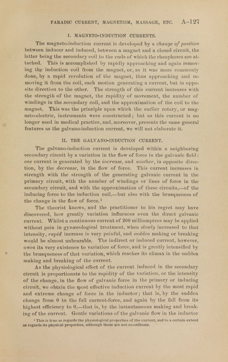 I. MAGNETO-INDUCTION CURRENTS. The magneto-induction current is developed by a change of position between inducer and induced, between a magnet and a closed circuit, the latter being the secondary coil to the ends of which the rheophores are at- tached. This is accomplished by rapidly approaching and again remov- ing the induction coil from the magnet, or, as it was more cominonl}' done, by a rapid revolution of the magnet, tlius approaching and re- moving it from the coil, each motion generating a current, but in oppo- site direction to the other. The strength of this current increases with the strength of tlie magnet, the rapidity of movement, the number of windings in the .secondary coil, and the approximation of the coil to the magnet. This was the principle upon which the earlier rotary, or mag- neto-electric, instruments were constructed ; but as this current is no longer used in medical practice, and, moreover, presents the same general features as the galvano-induction current, we will not elaborate it. II. THE GALVANO-INDUCTION CURRENT. The galvano-induction current is developed within a neighboring secondary circuit by a variation in the flow of force in the galvanic field : one current is generated b}^ the increase, and another, in opposite direc- tion, by the decrease, in the flow of force. This current increases in strength with the strength of the generating galvanic current in the primary circuit, with the number of windings or lines of force in the secondary circuit, and with the approximation of these circuits,—of the inducing force to the induction coil,—but also with the brusqueness of the change in the flow of force. ^ The theorist knows, and the practitioner to his regret may have discovered, how gi'eatly variation influences even the direct galvanic current. Whilst a continuous current of 200 milliamperes ma}^ be applied without pain in g3msecological treatment, when slowly increased to that intensity, rapid increase is very painful, and sudden making or breaking would be almost unbearable. Tiie indirect or induced current, however, owes its very existence to variation of force, and is greatly intensified by the brusqueness of that variation, which reaches its climax in the sudden making and breaking of the current. As the physiological eflfect of the current induced in the secondarj^ circuit is proportionate to the rapidity of the variation, or the intensity of the change, in the flow of galvanic force in the primary or inducing circuit, we obtain the rpost effective induction current b}- the most rapid and extreme change of force in the inductor; that is, by the sudden change from 0 to the full current-force, and again by the fall from its highest efficiency to 0,—that is, by the instantaneous making and break- ing of the current. Gentle variations of the galvanic flow in the inductor ' This is true as regards the physiological properties of the current, and to a certain extent as regards its physical properties, although these are not co-ordinate.