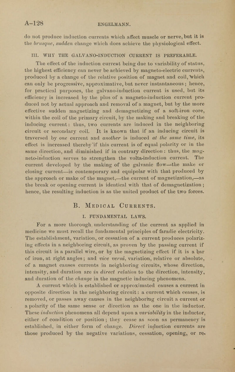 do not produce induction currents wliicli affect muscle or nerve, but it is tlie brusque^ sudden cliange wliich does acliieve tlie pliysiological effect. Ill, WHY THE GALVANO-INDUCTION CURRENT IS PREFERABLE. Tlie effect of the induction current being due to variabilit}^ of status, the highest efficiency can never be achieved by magneto-electric currents, produced by a change of tlie relative position of magnet and coil, Vhich can only be progressive, approximative, but never instantaneous ; hence, for practical purposes, the galvano-iuduction current is used, but its efflciencj' is increased by the plus of a magneto-induction current pro- duced not by actual approach and removal of a magnet, but by the more effective sudden magnetizing and demagnetizing of a soft-iron core, within the coil of the primary circuit, b}^ the making and breaking of the inducing current: thus, two currents are induced in the neighboring circuit or secondary coil. It is known that if an inducing circuit is traversed by one current and another is induced at the same time, its effect is increased thereby if this current is of equal polarit}' or in the same direction, and diminished if in contrary direction : thus, the mag- neto-induction serves to strengthen the volta-induction current. Tlie current developed by the making of the galvanic flow—the make or closing current—is conterapoi-ary and equipolar with that produced by the approach or make of the magnet,—the current of magnetization,—as the break or opening current is identical with that of demagnetization ; hence, the resulting induction is as the united product of the two forces. B. Medical Currents. I. FUNDAMENTAL LAWS. For a more thorough understanding of the current as applied in medicine we must recall the fundamental principles of faradic electricity. The establishment, variation, or cessation of a current produces polariz- ing effects in a neighboring circuit, as proven by the passing current if this circuit is a parallel wire, or by the magnetizing effect if it is a l?ar of iron, at right angles; and vice versa, variation, relative or absolute, of a magnet causes currents in neighboring circuits, whose direction, intensity, and duration are in direct relation to the direction, intensity, and duration of the change in the magnetic inducing phenomena. A current which is established or approximated causes a current in opposite direction in the neighboring circuit: a current which ceases, is removed, or passes away causes in the neigliboritig circuit a current or a polarity of the same sense or direction as the one in the inductor. These induction phenomena all depend upon a variability in the inductor, either of condition or position ; they cease as soon as permanency is established, in either form of change. Direct induction currents are those produced by the negative variations, cessation, opening, or re-