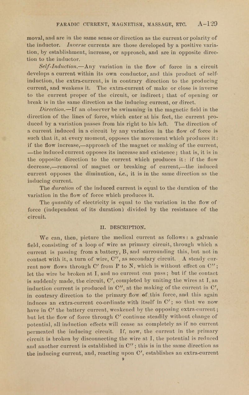 moval, and are in the same sense or direction as the current or polarity of the inductor. Inverse currents are those developed by a positive varia- tion, by establishment, increase, or approach, and are in opposite direc- tion to the inductor. Self-induction.—Any variation in the flow of force in a circuit develops a current within its own conductor, and this product of self- induction, the extra-current, is in contrary direction to the producing current, and weakens it. The extra-current of make or close is inverse to the current proper of the circuit, or indirect; that of opening or break is in the same direction as the inducing current, or direct. Direction.—If an observer be swimming in the magnetic field in the direction of the lines of force, which enter at his feet, the current pro- duced by a variation passes from his right to his left. The direction of a current induced in a circuit by any variation in the flow of force is such that it, at every moment, opposes the movement which produces it: if the flow increase,—approach of the magnet or making of the current, —the induced current opposes its increase and existence; that is, it is in the opposite direction to the current which produces it: if the flow decrease,—removal of magnet or breaking of current,—the induced current opposes the diminution, i.e., it is in the same direction as the inducing current. The duration of the induced current is equal to the duration of the variation in the flow of force which produces it. The quantity of electricity is equal to the variation in the flow of force (independent of its duration) divided by the resistance of the circuit. II. DESCRIPTION. We can, then, picture the medical current as follows: a galvanic field, consisting of a loop of wire as primary circuit, through which a current is passing from a battery, B, and surrounding this, but not in contact with it, a turn of wire, C, as secondary circuit. A steady cur- rent now flows through C from P to N, which is without effect on C; let the wire be broken at I, and no current can pass; but if the contact is suddenly made, tlie circuit, completed by uniting the wires at I, an induction current is produced in C, at the making of the current in C, in contrary direction to the primary flow ©f this force, and this again induces an extra-current co-ordinate with itself in C ; so that we now have in C the battery current, weakened by tlie opposing extra-current; but let the flow of force through C continue steadily without change of potential, all induction effects will cease as completely as if no current permeated the inducing circuit. If, now, the current in the primary circuit is broken by disconnecting the wire at I, the potential is reduced and another current is established in C ; this is in tlie same direction as the inducing current, and, reacting upon C, establishes an extra-current