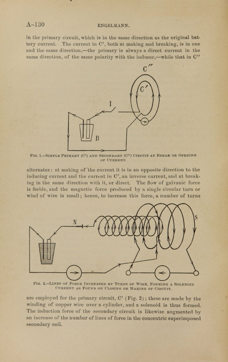 in the primary circuit, which is in the same direction as the original bat- tery current. The current in C, both at making and breaking, is in one and the same direction,—the primary is always a direct current in the same direction, of the same polarity with the inducer,—while that in C I > ' Fig. 1.—Simple Primary (C) and Secondary (C) Circuit at Break or Opening OF Current. alternates: at making of'the current it is in an opposite direction to the inducing current and the current in C, an inverse current, and at break- ing in the same direction with it, or direct. The flow of galvanic force is feeble, and the magnetic force produced by a single circular turn or wind of wire is small; hence, to increase this force, a number of turns Fig. 2.—Lines of Force Increased by Turns of Wire, Forming a Solenoid Current as Found on Closing or Making of Circuit. are employed for the primary circuit, C (Fig. 2); these are made by the winding of copper wire over a cylinder, and a solenoid is thus formed. The induction force of the secondary circuit is likewise augmented by an increase of the number of lines of force in the concentric superimposed secondary coil.