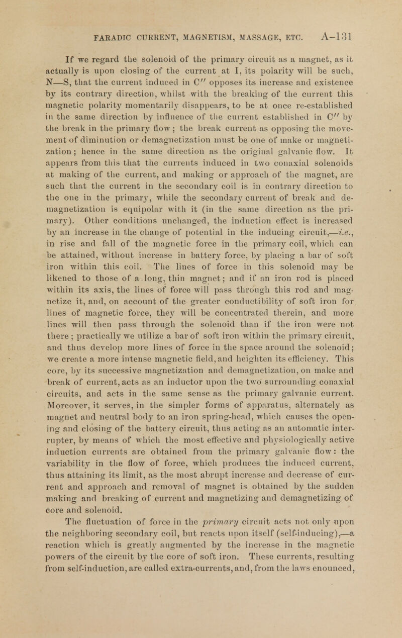 If we regard the solenoid of the primary circuit as a magnet, as it actually is upon closing of the current at I, its polarity will be such, N—S, that the current induced in C opposes its increase and existence by its contrary direction, whilst with the breaking of the current this magnetic polarity momentarily disappears, to be at once re-established in the same direction b}' influence of the current established in C b}' the break in the primar}^ flow ; the break current as opposing the move- ment of diminution or demagnetization must be one of make or magneti- zation ; hence in the same direction as the original galvanic flow. It appears from this that the currents induced in two conaxial solenoids at making of the current, and making or approach of the magnet, are such that the current in the secondary coil is in contrary direction to the one in the primary, while the secondary current of break and de- magnetization is equipolar with it (in the same direction as the pri- mary). Other conditions unclianged, the induction eflfect is increased by an increase in the change of potential in the inducing circuit,—i.e., in rise and fiill of the magnetic force in the primary coil, which can be attained, without increase in batter}' force, by placing a bar of soft iron within this coil. The lines of force in this solenoid may be likened to those of a long, thin magnet; and if an iron rod is placed within its axis, the lines of force will pass through this rod and mag- netize it, and, on account of the greater condnctibility of soft iron for lines of magnetic force, the}' will be concentrated therein, and more lines will then pass through the solenoid than if the iron were not there ; practically we utilize a bar of soft iron within the primary circuit, and thus develop more lines of force in the space around the solenoid; we create a more intense magnetic field, and heighten its efficiency. This core, by its successive magnetization and demagnetization, on make and bi'eak of current, acts as an inductor upon the two surrounding conaxial circuits, and acts in the same sense as the primary galvanic current. Moreover, it serves, in the simpler forms of apparatus, alternately as magnet and neutral body to an iron spring-head, which causes the open- ing and closing of the battery circuit, thus acting as an automatic inter- rupter, by means of which the most effective and physiologicall}' active induction currents are obtained from the primary galvanic flow: the variability in the flow of force, which produces the induced current, thus attaining its limit, as the most abru[)t increase and decrease of cur- rent and approach and removal of magnet is obtained b}' the sudden making and breaking of current and magnetizing and demagnetizing of core and solenoid. The fluctuation of force in the primary circuit acts not only npon the neighboring secondary coil, but reacts upon itself (self-inducing),—a reaction which is greatly augmented by the increase in the magnetic powers of the circuit by the core of soft iron. These currents, resulting from self-induction, are called extra-currents, and, from the laws enounced,