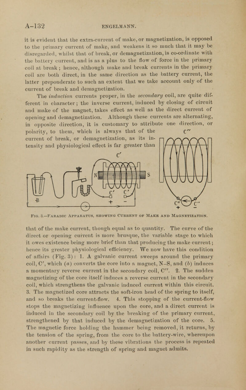 it is evident that the extra-ciivrent of make, or magnetization, is opposed to the primaiy current of make, and Aveakens it so much that it may be disregarded, whilst that of break, or demagnetization, is co-ordinate with the battery current, and is as a plus to the flow of force in the primary coil at break ; hence, although make and break currents in the primary coil are both direct, in the same direction as the battery current, the latter preponderate to such an extent that we take account only of the current of break and demagnetization. The induction currents proper, in the secondary coil, are quite dif- ferent in character; the inverse current, induced by closing of circuit and make of the magnet, takes effect as well as the direct current of opening and demagnetization. Although these currents are alternating, in opposite direction, it is customary to attribute one direction, or polarity, to them, which is always that of the current of break, or demagnetization, as its in- tensity and physiological effect is far greater than or Fig. 3.—Faradic Apparatus, showing Current of Make and Magnetization. that of the make current, though equal as to quantity. The curve of the direct or opening current is more brusque, the variable stage to which it owes existence being more brief than that producing the make current; hence its greater physiological efficiency. We now have this condition of aflf'airs (Fig. 3): 1. A galvanic current sweeps around the primary coil, C, which (a) converts the core into a magnet, N-S, and (6) induces a momentary reverse current in the secondar}- coil, C. 2. The sudden magnetizing of the core itself induces a reverse current in the secondary coil, which strengthens the galvanic induced current within this circuit. 3. The magnetized core attracts the soft-iron head of the spring to itself, and so breaks the current-flow. 4. This stopping of the current-flow stops the magnetizing influence upon the core, and a direct current is induced in the secondary coil by the breaking of the primarj^ current, strengthened b}^ that induced by the demagnetization of the core. 5. The magnetic force holding the hammer being removed, it returns, hy the tension of the spring, from the core to the battery-wire, whereupon another current passes, and by these vibrations the process is repeated in such rapidity as the strength of spring and magnet admits.