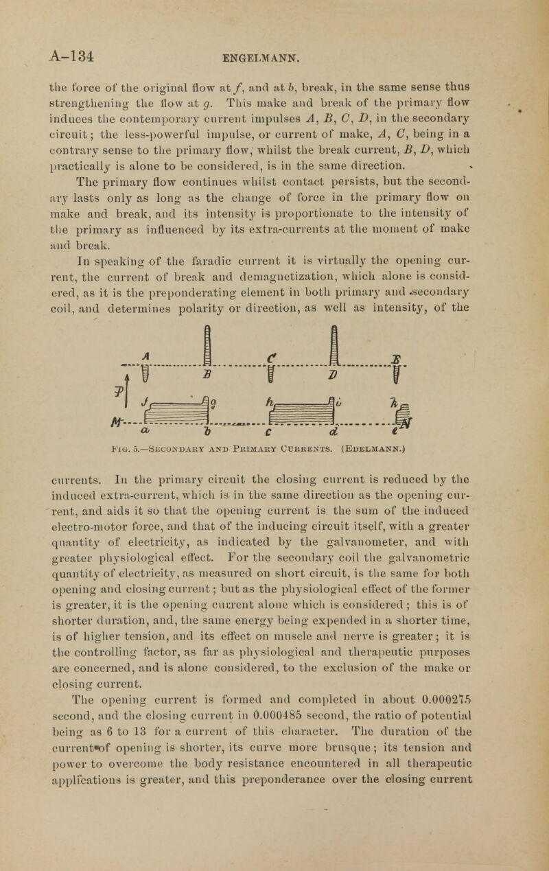 the force of the original flow at /, and at 6, break, in the same sense thus strengthening the flow at g. This make and break of the primary flow- induces the contemporary current impulses A, B, C, D, in the secondary circuit; the less-powerful impulse, or current of make. A, C, being in a contrary sense to the primary flow, whilst the break current, B, Z>, which pi'actically is alone to be considered, is in the same direction. The primary flow continues whilst contact persists, but the second- ary lasts only as long us the change of force in the primary flow on make and break, and its intensity is proportionate to the intensity of the primary as influenced by its extra-currents at the monieut of make and break. In speaking of the faradic current it is virtually the opening cur- rent, the current of break and demagnetization, which alone is consid- ered, as it is the preponderating element in both primary and .secondary coil, and determines polarity or direction, as well as intensity, of the FlU. 5.—SiiCONDAKY AND PKIMAEY CUKEENTS. (EdELMANN.) cnrrents. In the primary circuit the closing current is reduced by the induced extra-current, which is in the same direction as the opening cur- rent, and aids it so that the opening current is the sum of the induced electro-motor force, and that of the inducing circuit itself, with a greater quantity of electricity, as indicated by the galvanometer, and with greater physiological effect. For the secondary coil the galvauometric quantity of electricity, as measured on short circuit, is the same for both opening and closing current; but as the physiological effect of the former is greater, it is the opening cnurent alone which is considered ; this is of shorter duration, and, the same energy being expended in a shorter time, is of higher tension, and its effect on muscle and nerve is greater; it is the controlling factor, as far as physiological and therapeutic purposes are concerned, and is alone considered, to the exclusion of the make or closing current. The opening cun-ent is formed and completed in about 0.000275 second, and the closing current in 0.000485 second, the ratio of potential being as 6 to 13 for a current of this character. The duration of the current*of opening is shorter, its curve more brusque; its tension and power to overcome the body resistance encountered in all therapeutic applications is greater, and this preponderance over the closing current