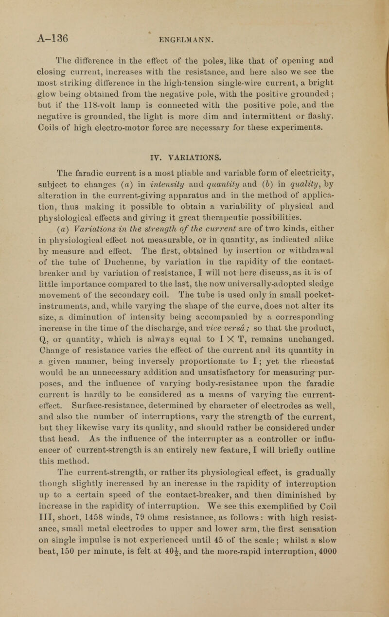 The difference in tlie effect of tlie poles, like that of opening and closing current, increases with the resistance, and here also we see the most striking difference in the high-tension single-wire current, a bright glow being obtained from the negative pole, with the positive grounded ; but if the 118-volt lamp is connected with the positive pole, and the negative is grounded, the light is more dim and intermittent or flashy. Coils of high electro-motor force are necessary for these experiments. IV. VARIATIONS. The faradic current is a most pliable and variable form of electricity, subject to changes (a) in intensity and quantity and (&) in quality, by alteration in the current-giving ai)paratus and in the method of applica- tion, thus making it possible to obtain a variability of physical and physiological effects and giving it great therapeutic possibilities. (a) Variations in the strength of the current are of two kinds, either in physiological effect not measurable, or in quantity, as indicated alike by measure and effect. The first, obtained by insertion or withdrawal of the tube of Duchenne, by variation in the rapidity of the contact- breaker and by variation of resistance, I will not here discuss, as it is of little importance compared to the last, the now universally-adopted sledge movement of the secondary coil. The tube is used only in small pocket- instruments, and, while varying the shape of the curve, does not alter its size, a diminution of intensity being accompanied b}'^ a corresponding- increase in the time of the discharge, and vice versa; so that the product, Q, or quantity, which is always equal to I X T, remains unchanged. Change of resistance varies the effect of the current and its quantit}^ in a given manner, being inversely proportionate to I; yet the rheostat would be an unnecessary addition and unsatisfactory for measuring pur- poses, and the influence of varying body-resistance upon the faradic current is hardly to be considered as a means of varying the current- effect. Surface-resistance, determined by character of electrodes as well, and also the number of interruptions, vary the strength of the current, but they likewise vary its quality, and should rather be considered under tliat head. As the influence of the interrupter as a controller or influ- encer of current-strength is an entirely new feature, I will briefly outline this method. The current-strength, or rather its physiological effect, is gradually though slightly increased by an increase in the rapidity of interruption up to a certain speed of the contact-breaker, and then diminished by increase in the rapidit^' of interruption. We see this exemplified b}' Coil III, short, 1458 winds, 79 ohms resistance, as follows: with high resist- ance, small metal electrodes to upper and lower arm, the first sensation on single impulse is not experienced until 45 of the scale ; whilst a slow beat, 150 per minute, is felt at 40^, and the more-rapid interruption, 4000