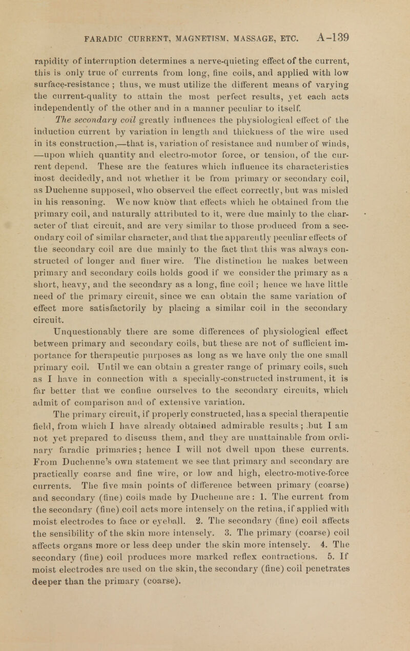 rapidity of interi iiption determines a nerve-qiiieting effect of the current, this is only true of currents from long, fine coils, and applied with low surface-resistance ; thus, we must utilize the different means of varying the current-quality to attain the most perfect results, yet each acts independently of the other and in a manner peculiar to itself 2'he secondary coil greatly influences the physiological effect of the induction current by variation in length and thickness of the wire used in its construction,—that is, variation of resistance and number of winds, —upon which quantity and electro-motor force, or tension, of the cur- rent depend. These are the features which influence its characteristics rnost decidedly, and not whether it be from primary or secondary coil, as Duchenne supposed, who observed the effect correctly, but was misled in his reasoning. We now know that effects which he obtained from the primary coil, and naturally attributed to it, were due mainly to the char- acter of that circuit, and are very similar to those produced from a sec- ondary coil of similar character, and that the apparently peculiar effects of the secondary coil are due mainly to the fact that this was always con- structed of longer and finer wire. The distinction he makes between primary and secondary coils holds good if we consider the primary as a short, heavy, and the secondary as a long, fine coil; hence we have little need of the primary circuit, since we can obtain the same variation of eflfect more satisfactorily by placing a similar coil in the secondary circuit. Unquestionably there are some differences of physiological effect between primary and secondar}^ coils, but these are not of sufficient im- portance for therapeutic purposes as long as we have only the one small primary coil. Until we can obtain a greater range of primary coils, such as I have in connection with a specially-constructed instrument, it is far better that we confine ourselves to the secondary circuits, which admit of comparison and of extensive variation. The primary circuit, if properly constructed, has a special therapeutic field, from which I have already obtained admirable results; .but I am not 3'et prepared to discuss them, and they are unattainable from ordi- nary faradic primaries; hence I will not dwell upon these currents. From Duchenne's own statement we see that primary and secondary are practically coarse and fine wire, or low and high, electro-motive-force currents. The five main points of difference between primary (coarse) and secondary (fine) coils made by Duchenne are: 1. The current from the secondary (fine) coil acts more intensely on the retina, if applied with moist electrodes to face or eyeball. 2. Tiie secondary (fine) coil affects the sensibility of the skin more intensely. 3. The primary (coarse) coil affects organs more or less deep under the skin more intensely. 4. The secondary (fine) coil produces more marked reflex contractions. 5. If moist electrodes are used on the skin, the secondary (fine) coil penetrates deeper than the primary (coarse).