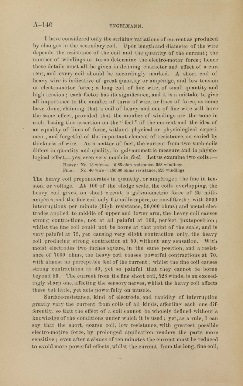 A-UO I have considered only the striking variations of current as produced b}^ changes in the secondarj- coil. Upon lengtli and diameter of the wire depends the resistance of the coil and the quantity of the current; the number of windings or turns determine the electro-motor force; hence these details must all be given in defining character and effect of a cur- rent, and every coil should be according!}' marked. A short coil of heavy wire is indicative of great quantity or amperage, and low tension or electro-motor force; a long coil of fine wire, of small quantity and high tension ; each factor has its significance, and it is a mistake to give all importance to the number of turns of wire, or lines of force, as some have done, claiming that a coil of heavy and one of fine wire will have the same eflfect, provided that the number of windings are the same in each, basing this assertion on the  feel  of the current and the idea of an equality of lines of force, without physical or physiological experi- ment, and forgetful of the important element of resistance, as varied by thickness of wire. As a matter of fact, the current from two such coils differs in quantity and qualit}', in galvanometric measure and in physio- logical effect,—yes, even very much in feel. Let us examine two coils :— Heavy : No. 15 wire= 0.85 ohm resistance, 528 windings. Fine : No. 40 wire = 180.00 ohms resistance, 528 windings. The heavy coil preponderates in quantity, or amperage; the fine in ten- sion, or voltage. At 100 of the sledge scale, the coils overlapping, the heavy coil gives, on short circuit, a galvanometric force of 25 milli- amperes,and the fine coil only 0.5 milliampere, or one-fiftieth ; with 3000 interruptions per minute (high resistance, 50,000 ohms) and metal elec- trodes applied to middle of upper and lower arm, the heav}'coil causes strong contractions, not at all painful at 100, perfect juxtaposition ; whilst the fine coil could not be borne at that point of the scale, and is very painful at 75, yet causing very slight contraction onl}^ the heav}^ coil producing strong contraction at 50, without any sensation. With moist electrodes two inches square, in the same position, and a resist- ance of 7000 ohms, the heavy coil causes powerful contractions at 70, with almost no perceptible feel of the current; whilst the fine coil causes strong contractions at 40, yet so painful that tlie_y cannot be borne beyond 50. The current from the fine short coil, 528 winds, is an exceed- ingl}' sharp one, affecting the sensory nerves, whilst the heavy coil affects these but little, yet acts powerfull}' on muscle. Surface-resistance, kind of electrode, and rapidity of interruption greatly vary the current from coils of all kinds, affecting each one dif- ferently, so that the effect of a coil cannot be wholely defined without a knowledge of the conditions under which it is used ; yet, as a rule, I can say that the short, coarse coil, low resistance, with greatest possible electro-motive force, by prolonged application renders the parts more sensitive ; even after 2l seance of ten minutes the current must be reduced to avoid more powerful effects, whilst the current from the long, fine coil,