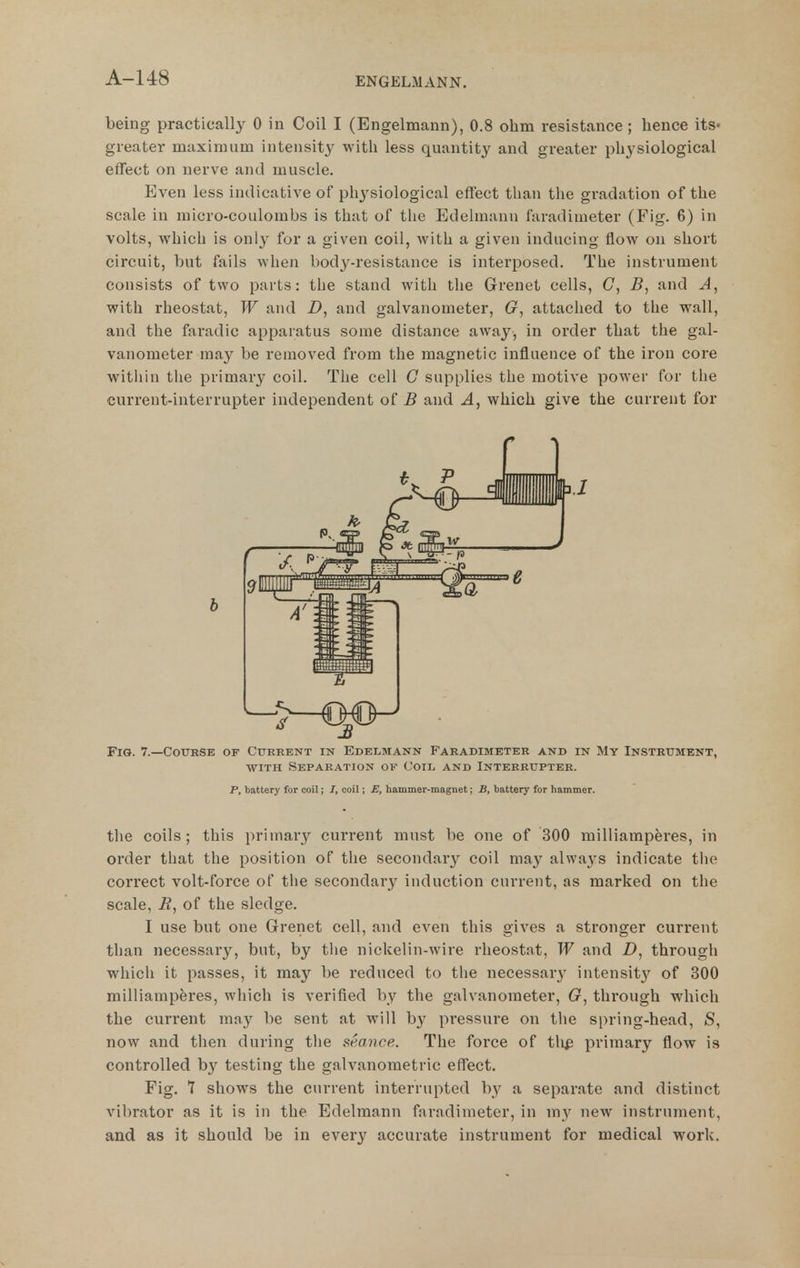 being practically 0 in Coil I (Engelmann), 0.8 ohm resistance ; hence its- greater maximum intensity with less quantitj^ and greater physiological effect on nerve and muscle. Even less indicative of physiological effect than tlie gradation of the scale in micro-coulombs is that of the Edelmann faradimeter (Fig. 6) in volts, which is only for a given coil, with a given inducing flow on short circuit, but fails when body-resistance is interposed. The instrument consists of two parts: the stand with tlie Grenet cells, G, B, and A, with rheostat, W and Z), and galvanometer, G, attached to the wall, and the faradic apparatus some distance away, in order that the gal- vanometer may be removed from the magnetic influence of the iron core witliin tlie primary coil. The cell G supplies the motive power for tlie current-interrupter independent of B and A, which give the current for Fig. 7.—Course of Current in Edelmann Faradimeter and in My Instrument, WITH Separation of Coil and Interrupter. P, battery for coil; /, coil; E, hammer-magnet; B, battery for hammer. tlie coils; this priinar}'^ current must be one of 300 milliamperes, in order that the position of the secondary coil may always indicate the correct volt-force of the secondary induction current, as marked on the scale, B, of the sledge. I use but one Grenet cell, and even this gives a stronger current than necessary, but, by the nickelin-wire rheostat, W and D, through which it passes, it may be reduced to the necessarj' intensit^^ of 300 milliamperes, which is verified by the galvanometer, G, through which the current may be sent at will by pressure on the spring-head, S, now and then during the seance. The force of tli^ primary flow is controlled by testing the galvanometric effect. Fig. T shows the current interrupted by a separate and distinct vibrator as it is in the Edelmann faradimeter, in my new instrument, and as it should be in everj'^ accurate instrument for medical work. b