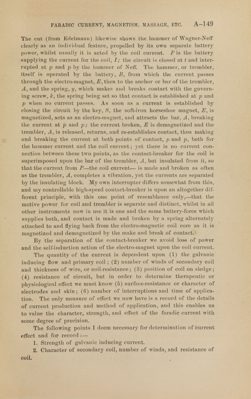 The cut (from Edelmann) likewise sliows tiie hammer of Wagner-Neff clearly as an individual feature, propelled by its own separate battery power, whilst usually it is acted by the coil current. P is the battery supplying the current for the coil, /; the circuit is closed at t and inter- rupted at p and p by the hammer of Neff. The hammer, or trembler, itself is operated by the battery, B, from which the current passes through the electro-magnet, then to the anchor or bar of the trembler, and the spring, y, which makes and breaks contact with the govern- ing screw, the spring being set so that contact is established at p and p when no current passes. As soon as a current is established by closing the circuit b}' the key, the soft-iron horseshoe magnet, is magnetized, acts as an electro-magnet, and attracts the bar, A, breaking the current at p and p; the current broken, E is demagnetized and the trembler, A, is released, returns, and re-establishes contact, thus making and breaking the current at both points of contact, p and p, botii for the hammer current and the coil curi'ent; 3et there is no current con- nection between these two points, as the contact-breaker for the coil is superimposed upon the bar of the trembler, J, but insulated from it, so that the current from P—the coil current— is made and broken as often as the trembler. A, completes a vibration, yet the currents are separated by the insulating block. My own interrupter differs somewhat from this, and my controllable high-speed contact-breaker is upon an altogether dif- ferent principle, with this one point of resemblance only,—that the motive power for coil and trembler is separate and distinct, whilst in all other instruments now in use it is one and the same battery-force which supplies both, and contact is made and broken by a spring alternately attached to and flyiug back from the electro-magnetic coil core as it is magnetized and demagnetized by the make and break of contact. By the separation of the contact-breaker we avoid lo&s of power and tlie self-induction action of the electro-magnet upon the coil current. The quantity of the current is dependent upon (1) the galvanic inducing flow and primary coil ; (2) number of winds of secondary coil and tliickness of wire, or coil-resistance; (3) position of coil on sledge; (4) resistance of circuit, but in order to determine therapeutic or physiological eflfect we must know (5) surfnce-resistance or character of electrodes and skin ; (6) number of interruptions and time of applica- tion. The only measure of effect we now have is a record of the details of current production and method of application, and this enables us to value the character, strength, and effect of the faradic current with some degree of precision. The following points I deem necessary for determination of current effect and for record :— 1. Strength of galvanic inducing current. 2. Character of secondary coil, number of winds, and resistance of coil.