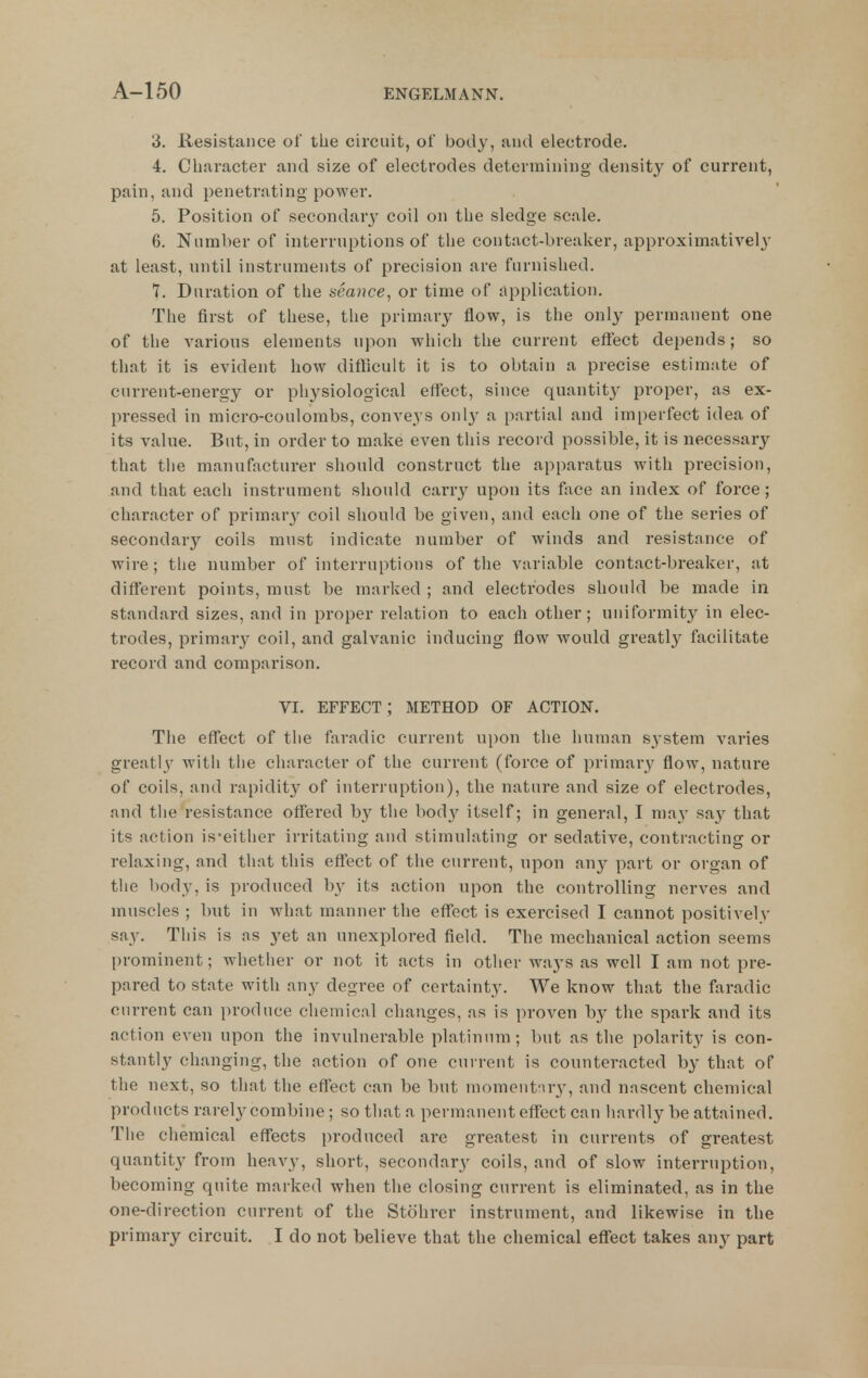 3. Resistance ol the circuit, of body, and electrode. 4. Cliaracter and size of electrodes determining density of current, pain, and penetrating power. 5. Position of secondary coil on the sledge scale. 6. Number of interruptions of the contact-breaker, approximativel}' at least, until instruments of precision are furnished. 7. Duration of the seaitce, or time of application. The first of these, the primary flow, is the only permanent one of the various elements upon which the current effect depends; so that it is evident how difficult it is to obtain a precise estimate of current-energy or physiological effect, since quantity proper, as ex- pressed in micro-coulombs, conveys on!}- a partial and imperfect idea of its value. But, in order to make even this record possible, it is necessary that the manufacturer should construct the apparatus with precision, and that each instrument should caiuy upon its face an index of force; cliaracter of primary coil should be given, and each one of the series of secondary coils must indicate number of winds and resistance of wire; the number of interruptions of the variable contact-breaker, at different points, must be marked ; and electrodes should be made in standard sizes, and in proper relation to each other; uniformity in elec- trodes, primarj^ coil, and galvanic inducing flow would greatly facilitate record and comparison. VI. EFFECT; METHOD OF ACTION. The effect of the faradic current upon the human s^-stem varies greatly with the character of the current (force of primary flow, nature of coils, and rapidity of interruption), the nature and size of electrodes, and the resistance offered b}^ the bod}'^ itself; in general, I may sny that its action is*either irritating and stimulating or sedative, contracting or relaxing, and that this effect of the current, upon finy part or organ of the body, is produced by its action upon the controlling nerves and muscles ; but in what manner the effect is exercised I cannot positively say. This is as yet an unexplored field. The mechanical action seems prominent; whether or not it acts in other ways as well I am not pre- pared to state with any degree of certainty. We know that the faradic current can produce chemical changes, as is proven by the spark and its action even upon the invulnerable platinum; but as the polarity is con- stantly changing, the action of one current is counteracted by that of the next, so that the effect can be but momontnr}', and nascent chemical products rarely combine; so that a permanent effect can hardly be attained. The chemical effects produced are greatest in currents of greatest quantity from heavy, short, secondary coils, and of slow interruption, becoming quite marked when the closing current is eliminated, as in the one-direction current of the Stohrer instrument, and likewise in the