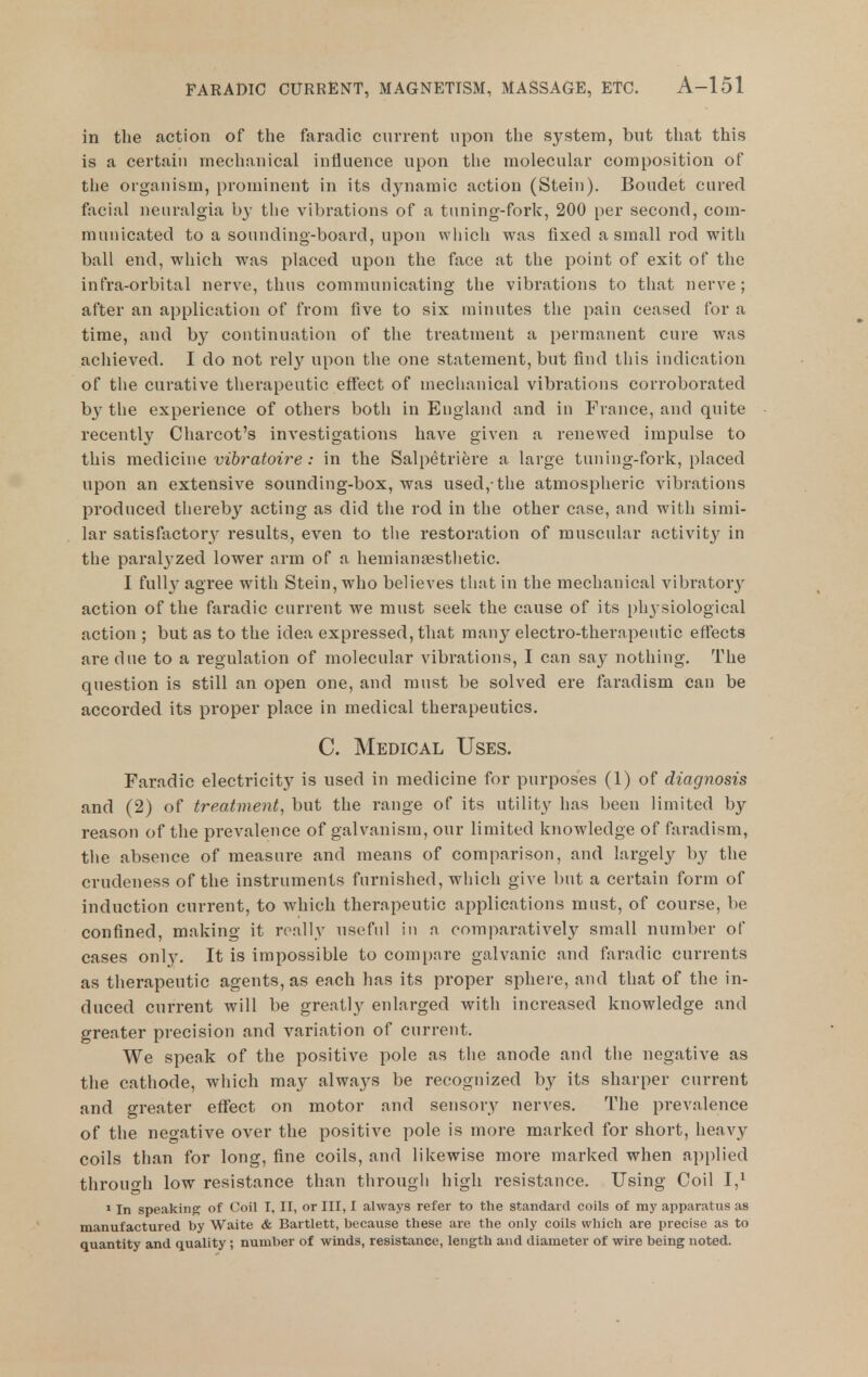 in the action of the faradie current upon the system, but that this is a certain mechanical influence upon the molecular composition of the organism, prominent in its djniamic action (Stein). Boudet cured facial neuralgia by the vibrations of a tuning-fork, 200 per second, com- municated to a sounding-board, upon which was fixed a small rod with ball end, which was placed upon the face at the point of exit of the infra-orbital nerve, thus communicating the vibrations to that nerve; after an application of from five to six minutes the pain ceased for a time, and by continuation of the treatment a permanent cure was achieved. I do not rely upon the one statement, but find this indication of the curative therapeutic effect of meclianical vibrations corroborated by the experience of others both in England and in France, and quite recently Charcot's investigations have given a renewed impulse to this medicine vibratoire: in the Salpetriere a large tuning-fork, placed upon an extensive sounding-box, was used,-the atmospheric vibrations produced thereby acting as did the rod in the other case, and with simi- lar satisfactor}^ results, even to tlie restoration of muscular activity in the paralj'zed lower arm of a hemiansesthetic. I full}' agree with Stein, who believes that in the mechanical vibratory action of the faradie current we must seek the cause of its ph3 siological action ; but as to the idea expressed, that many electro-therapeutic effects are due to a regulation of molecular vibrations, I can say nothing. The question is still an open one, and must be solved ere faradism can be accorded its proper place in medical therapeutics. C. Medical Uses. Faradie electricitj^ is used in medicine for purposes (1) of diagnosis and (2) of treatment, but the range of its utility has been limited by reason of the prevalence of galvanism, our limited knowledge of faradism, the absence of measure and means of comparison, and largely by the crudeness of the instruments furnished, which give but a certain form of induction current, to which therapeutic applications must, of course, be confined, making it really useful in a comparatively small number of cases only. It is impossible to compare galvanic and faradie currents as therapeutic agents, as each has its proper sphere, and that of the in- duced current will be greatly enlarged with increased knowledge and greater precision and variation of current. We speak of the positive pole as the anode and the negative as the cathode, which may always be recognized by its sharper current and greater effect on motor and sensory nerves. The prevalence of the negative over the positive pole is more marked for short, heavy coils than for long, fine coils, and likewise more marked when applied through low resistance than through high resistance. Using Coil 1,^ »In speaking of Coil I, II, or III, I always refer to the standard coils of my apparatus as manufactured by Waite & Bartlett, because these are the only coils which are precise as to quantity and quality; number of winds, resistance, length and diameter of wire being noted.