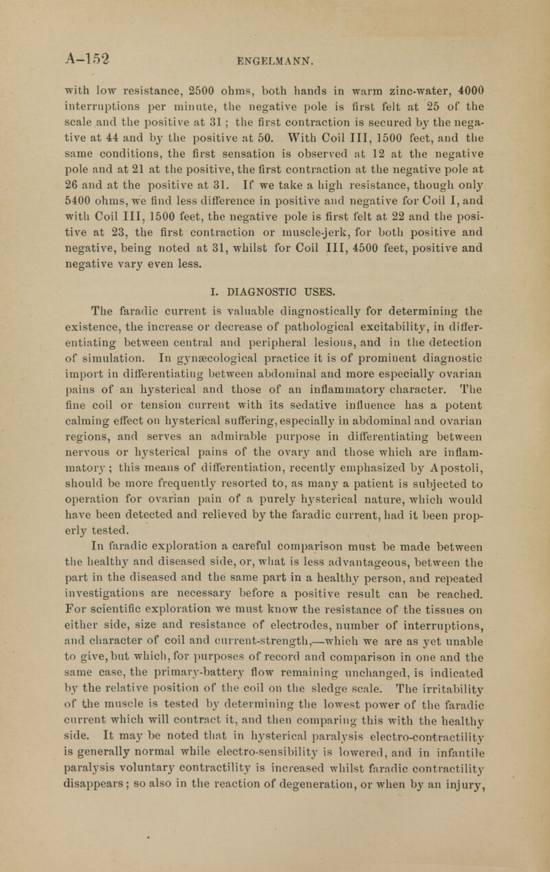 with low resistance, 2500 ohms, both hands in warm zinc-water, 4000 interruptions per minute, the negative pole is first felt at 25 of the scale and the positive at 31 ; the first contraction is secured by the nega- tive at 44 and b}' the positive at 50. With Coil III, 1500 feet, and the same conditions, the first sensation is observed at 12 at the negative pole and at 21 at the positive, the first contraction at the negative pole at 26 and at the positive at 31. If we take a high resistance, though only 5400 ohms, we find less difference in positive and negative for Coil I, and with Coil III, 1500 feet, the negative pole is first felt at 22 and the posi- tive at 23, the first contraction or muscle-jerk, for both positive and negative, being noted at 31, whilst for Coil III, 4500 feet, positive and negative vary even less. I. DIAGNOSTIC USES. The faradic current is valuable diagnostically for determining the existence, the increase or decrease of pathological excitability, in differ- entiating between central and peripheral lesions, and in the detection of simulation. In gynaecological practice it is of prominent diagnostic import in differentiating between abdominal and more especially ovarian pains of an hysterical and those of an inflammatory character. The fine coil or tension current with its sedative influence has a potent calming effect on hysterical suffering, especially in abdominal and ovarian regions, and serves an admirable purpose in differentiating between nervous or hj^sterical pains of the ovarj' and those which are inflam- mator}'; this means of differentiation, recently emphasized by Apostoli, should be more frequently resorted to, as many a patient is subjected to operation for ovarian pain of a purely hysterical nature, which would have been detected and relieved by the faradic current, had it been prop- erly tested. In faradic exploration a cai'eful comparison must be made between the healthy and diseased side, or, what is less advantageous, between the part in the diseased and the same part in a healthy person, and repeated investigations are necessarj^ before a positive result can be reached. For scientific exploration we must know the resistance of the tissues on either side, size and resistance of electrodes, number of interruptions, and cliaracter of coil and current-strength,—which we are as yet unable to give,but which, for purposes of record and comparison in one and the same case, the primary-battery flow remaining unchanged, is indicated by the relative position of the coil on tlie sledge scale. The irritability of tlie muscle is tested by determining the lowest power of the faradic current which will contract it, and then comparing this with the healthy side. It may be noted that in hysterical paralysis electro-contrnctility is generally normal while electro-sensibility is lowered, and in infantile paralysis voluntary contractility is increased whilst faradic contractility disappears; so also in the reaction of degeneration, or when b}'^ an injury,