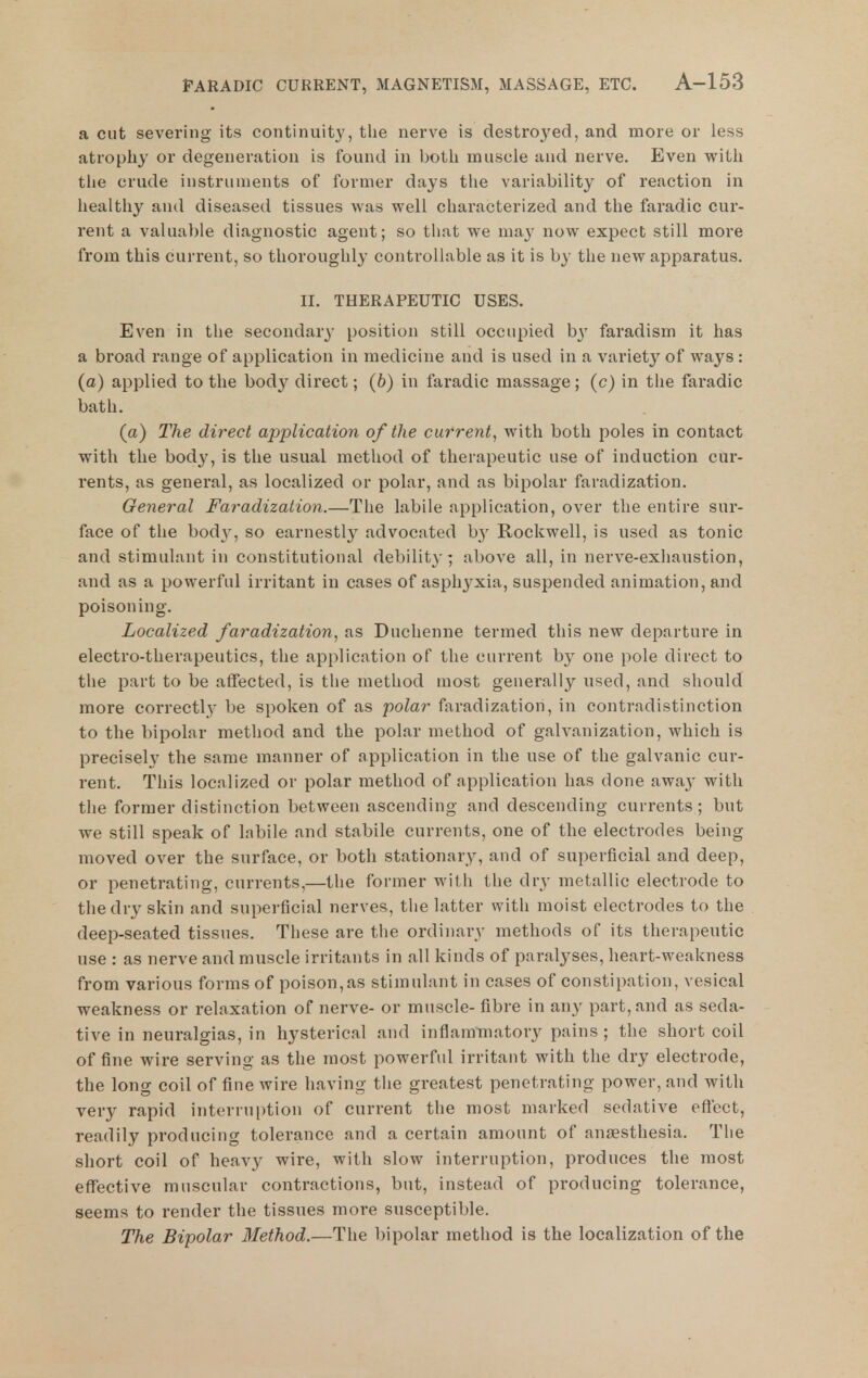 a cut severing its continuity, the nerve is destroyed, and more or less atrophy or degeneration is found in both muscle and nerve. Even with the crude instruments of former days the variability of reaction in healthy and diseased tissues was well characterized and the faradic cur- rent a valuable diagnostic agent; so that we may now expect still more from this current, so thoroughly controllable as it is by the new apparatus. II. THERAPEUTIC USES. Even in tiie secondary position still occupied b}' faradism it has a broad range of application in medicine and is used in a variety of ways : (a) applied to the body direct; (6) in faradic massage; (c) in the faradic bath. (a) The direct application of the current^ with both poles in contact with the body, is the usual method of therapeutic use of induction cur- rents, as general, as localized or polar, and as bipolar faradization. General Faradization.—The labile application, over the entire sur- face of the bodA^ so earnestly advocated by Rockwell, is used as tonic and stimulant in constitutional debility; above all, in nerve-exhaustion, and as a powerful irritant in cases of asphyxia, suspended animation, and poisoning. Localized faradization, as Duchenne termed this new departure in electro-therapeutics, the application of the current by one pole direct to the part to be affected, is the method most generally used, and should more correctly be spoken of as polar faradization, in contradistinction to the bipolar method and the polar method of galvanization, which is precisely the same manner of application in the use of the galvanic cur- rent. This localized or polar method of application has done awa3' with the former distinction between ascending and descending currents; but we still speak of labile and stabile currents, one of the electrodes being moved over the surface, or both stationary, and of superficial and deep, or penetrating, currents,—the former with the dry metallic electrode to the dry skin and superficial nerves, the latter with moist electrodes to the deep-seated tissues. These are the ordinary methods of its therapeutic use : as nerve and muscle irritants in all kinds of paralyses, heart-weakness from various forms of poison,as stimulant in cases of constipation, vesical weakness or relaxation of nerve- or muscle- fibre in an}' part, and as seda- tive in neuralgias, in hysterical and inflammatory pains ; the short coil of fine wire serving as the most powerful irritant with the dry electrode, the long coil of fine wire having the greatest penetrating power, and with very rapid interrui)tion of current the most marked sedative eftect, readily producing tolerance and a certain amount of anjssthesia. The short coil of heavy wire, with slow interruption, produces the most effective muscular contractions, but, instead of producing tolerance, seems to render the tissues more susceptible. The Bipolar Method.—The bipolar method is the localization of the