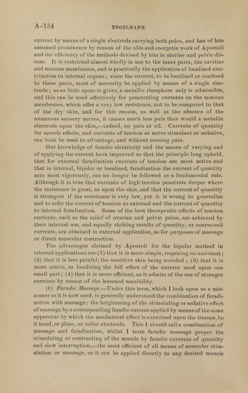 A~154 ciureiit by means of a single electrode carrying both poles, and has of late assumed prominence by reason of the able and energetic work of Apostoli and the efliciency of the methods devised by him in uterine and pelvic dis- ease. It is restricted almost wholly in use to the inner parts, the cavities and mucous membranes, and is practicall}^ the application of localized elec- trization to internal organs ; since the current, to be localized or confined to these parts, must of necessity be applied b}' means of a single elec- trode; as so little space is given, a metallic rlieophore only is admissible, and this can be used effectively for penetrating currents on the mucous membranes, which offer a very low resistance, not to be compared to that of the dry skin, and for this reason, as well as the absence of the numerous sensory nerves, it causes much less pain than would a metallic electrode upon the skin,—indeed, no pain at all. Currents of quantity for muscle effects, and currents of tension as nerve stimulant or sedative, can both be used to advantage, and without causing pain. Our knowledge of faradic electricity and the means of varj'ing and of applying the current have improved so that the principle long upheld, that for external faradization currents of tension are most active and that in internal, bipolar or localized, faradization the current of quautit}' acts most vigorouslj^, can no longer be followed as a fundamental rule. Although it is true that currents of high tension penetrate deeper where the resistance is great, as upon the skin, and that the current of quantity is strongest if the resistance is ver}' low, yet it is wrong to generalize and to refer the current of tension to external and the current of quantity to internal faradization. Some of the best therapeutic effects of tension currents, such as the relief of ovarian and pelvic pains, are achieved b}^ their internal use, and equally striking results of quantit}', or coarse-coil currents, are obtained in external application, as for purposes of massage or direct muscular contraction. The advantages claimed by Apostoli for the bipolar method in internal applications are (1) that it is more simple, requiring no assistant; (2) that it is less painful, the sensitive skin being avoided ; (3) that it is more active, as localizing the full effect of the current used upon one small part; (4) that it is more efficient, as it admits of the use of stronger currents by reason of the lessened sensibilit^^ (b) Faradic Massage.—Under this term, which I look upon as a mis- nomer as it is now used, is generally understood the combination of faradi- zation with massage: the heightening of the stimulating or sedative eff'ect of massage by a corresponding faradic current applied by means of the same apparatus by which the mechanical eff'ect is exercised upon the tissues, be it hand, or plate, or roller electrode. This I should call a combination of massage and faradization, whilst I term faradic massage proper the stimulating or contracting of the muscle by faradic currents of quantity and slow interruption,—the most efficient of all means of muscular stim- ulation or massage, as it can be applied directly to any desired muscle