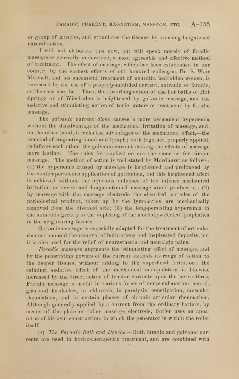 or group of muscles, and stimulates the tissues by nrousing heightened natur.ll action. I will not elaborate this now, but will speak merel}' of faradic massage as generall}' understood, a most agreeable and effective method of treatment. The etioet of massage, which has been established in our country by the earnest efforts of our honored colleague. Dr. S. Weir Mitchell, and his successful treatment of neurotic, bedridden women, is increased by the use of a properly-modified current, galvanic or faradic, as the case may be. Thus, the absorbing action of the hot baths of Hot Springs or of Wiesbaden is heightened by galvanic massage, and the sedative and stimulating action of tonic waters or treatment by faradic massage. The galvanic current alone causes a more permanent hj'persemia without the disadvantage of the mechanical irritation of massage, and, on the other hand, it lacks the advantages of the mechanical effect,—the removal of stagnating blood and lymph; both together, properly applied, re-inforce each other, the galvanic current making the effects of massage more lasting. The rules for application are the same as for simple massage. The method of action is well stated by Mordhurst as follows : (1) the hjqjeraemia caused by massage is heigiitened and prolonged by the contemporaneous apjilication of galvanism, and this heightened effect is achieved without the injurious influence of too intense mechanical irritation, as severe and long-continued massage would produce it; (2) by massage with the massage electrode the absorbed particles of the pathological product, taken up b}^ the Ij'^mphatics, are mechanically removed from the diseased site; (3) the long-persisting hyperemia in the skin aids greatly in the depleting of the morbidly-affected l3^mphatics in the neighboring tissues. Galvanic massage is especially adapted for the ti'eatment of articular rheumatism and the removal of indurations and inspissated deposits, but it is also used for the relief of neurasthenia and neuralgic pains. Faradic massage augments the stimulating effect of massage, and by the penetrating powers of the current extends its range of action to the deeper tissues, without adding to the superficial irritation ; the calming, sedative effect of the mechanical manipulation is likewise increased by the direct action of tension currents upon the nerve-fibres. Faradic massage is useful in various forms of nerve-exhaustion, neural- gias and headaches, in chlorosis, in paralysis, constipation, muscular rheumatism, and in certain phases of chronic articular rheumatism. Although generally applied by a current from the ordinary battery, by means of the plate or roller massage electrode, Butler uses an appa- ratus of his own construction, in which the generator is within the roller itself. (c) The Faradic Bath and Douche.—Both faradic and galvanic cur- rents are used in hydro-therapeutic treatment, and are combined with