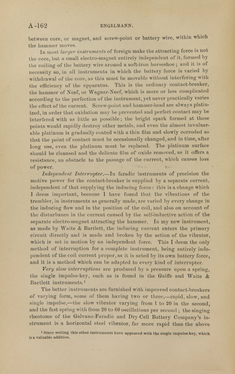 between core, or magnet, and screw-point or battery wire, within which the hammer moves. In most larger instruments of foreign make the attracting force is not the core, but a small electro-magnet entirely independent of it, formed by the coiling of the battery wire around a soft-iron horseshoe ; and it is of necessity so, in all instruments in which the battery force is varied by withdrawal of the core, as this must be movable without interfering with the efficiency of the apparatus. This is the ordinary contact-breaker, the hammer of Neef, or Wagner-Neef, which is more or less complicated according to the perfection of the instrument, yet never practically varies the effect of the current. Screw-point and hammer-liead are always platin- ized, in order that oxidation may be prevented and perfect contact may be interfered with as little as possible; the bright spark formed at these points would rapidly destroy other metals, and even the almost invulner- able platinum is gradually coated with a thin film and slowly corroded so that the point of contact must be occasionally changed, and in time, after long use, even the platinum must be replaced. The platinum surface should be cleansed and the delicate film of oxide removed, as it offers a resistance, an obstacle to the passage of the current, which causes loss of power. ' - ' Independent Interrupter.—In faradic instruments of precision the motive power for the contact-breaker is supplied by a separate current, independent of that supplying the inducing force : this is a change Which I deem imi)ortant, because I have found that the vibrations of the trembler, in instruments as generallj^ made, are varied by every change in the inducing flow and in the position of the coil, and also on account of the disturbance in tlie current caused by the self-ilidilctive action of the separate electro-magnet attracting the hammer. In iny hew instrument, as made by Waite & Bartlett, the inducing current enters the primary circuit directly and is made and broken by the action of the vibrator, which is set in motion by an independent force. This I deem the only method of interruption for a complete instrument, being entirely inde- pendent of the coil current proper, as it is acted by its own battery force, and it is a method which can be adapted to QVQvy kind of interrupter. Very slow interruptions are produced by a pressure upon a spring, the single impulse-key, such as is found in the Gaiffe and Waite & Bartlett instruments.^ The better instruments are furnished with improved contact-breakers of varying form, some of them having two or three,—rapid, slow, and single impulse,—the slow vibrator varying from 1 to 20 in the second, and the fast spring with from 20 to 60 oscillations per second ; the singing rheotome of the Galvano-Faradic and Dry-Cell Battery Company's in- strument is a horizontal steel vibrator, far more rapid than the above » Since writing this other instruments have appeared with the single impulse-key, which is a valuable addition.