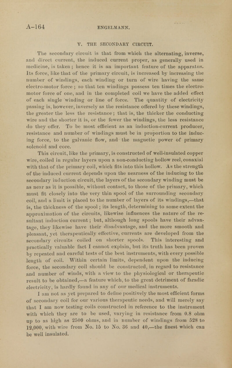 V. THE SECONDARY CIRCUIT. The secondary circuit is that from which the alternating, inverse, and direct current, the induced current proper, as generally used in medicine, is taken ; hence it is an important feature of the apparatus. Its force, like that of tlie primar^'^ circuit, is increased b}^ increasing the number of windings, each winding or turn of wire having the same electro-motor force ; so that ten windings possess ten times the electro- motor force of one, and in the completed coil we have the added effect of each single winding or line of force. The quantity of electricity passing is, however, inversely as the resistance offered by these windings, the greater the less the resistance; that is, the thicker the conducting wire and the shorter it is, or the fewer the windings, the less resistance do they offer. To be most efficient as an induction-current producer, resistance and number of windings must be in proportion to the induc- ing force, to the galvanic flow, and the magnetic power of primary solenoid and core. This circuit, like the primary-, is constructed of well-insulated copper wire, coiled in regular layers upon a non-conducting hollow reel, conaxial witli that of the primary coil, which fits into tliis hollow. As the strength of the induced current depends upon the nearness of the inducing to the secondar}' induction circuit, the layers of the secondary winding must be as near as it is possible, without contact, to those of the primary, which must fit closely into the very thin spool of the surrounding secondary coil, and a limit is placed to the number of layers of its windings,—that is, tlie thickness of the spool; its length, determining to some extent the approximation of the circuits, likewise influences the nature of the re- sultant induction current; but, although long spools have their advan- tage, they likewise have their disadvantage, and the more smooth and pleasant, yet therapeutically effective, currents are developed from the secondary circuits coiled on shorter spools. This interesting and practically valuable fact I cannot explain, but its truth has been proven by repeated and careful tests of the best instruments, with every possible length of coil. Within certain limits, dependent upon the inducing force, the secondarj' coil should be constructed, in regard to resistance and number of winds, with a view to the physiological or therapeutic result to be obtained,—a feature wiiich, to the great detriment of faradic electricity, is hardly found in any of our medical instruments. I am not as yet prepared to define positively the most eflScient forms of secondary coil for our various therapeutic needs, and will merely say that I am now testing coils constructed in reference to the instrument with which they are to be used, varying in resistance from 0.8 ohm up to as high as 2500 ohms, and in number of windings from 528 to 12,000, with wire from No. 15 to No. 36 and 40,—the finest which can be well insulated.