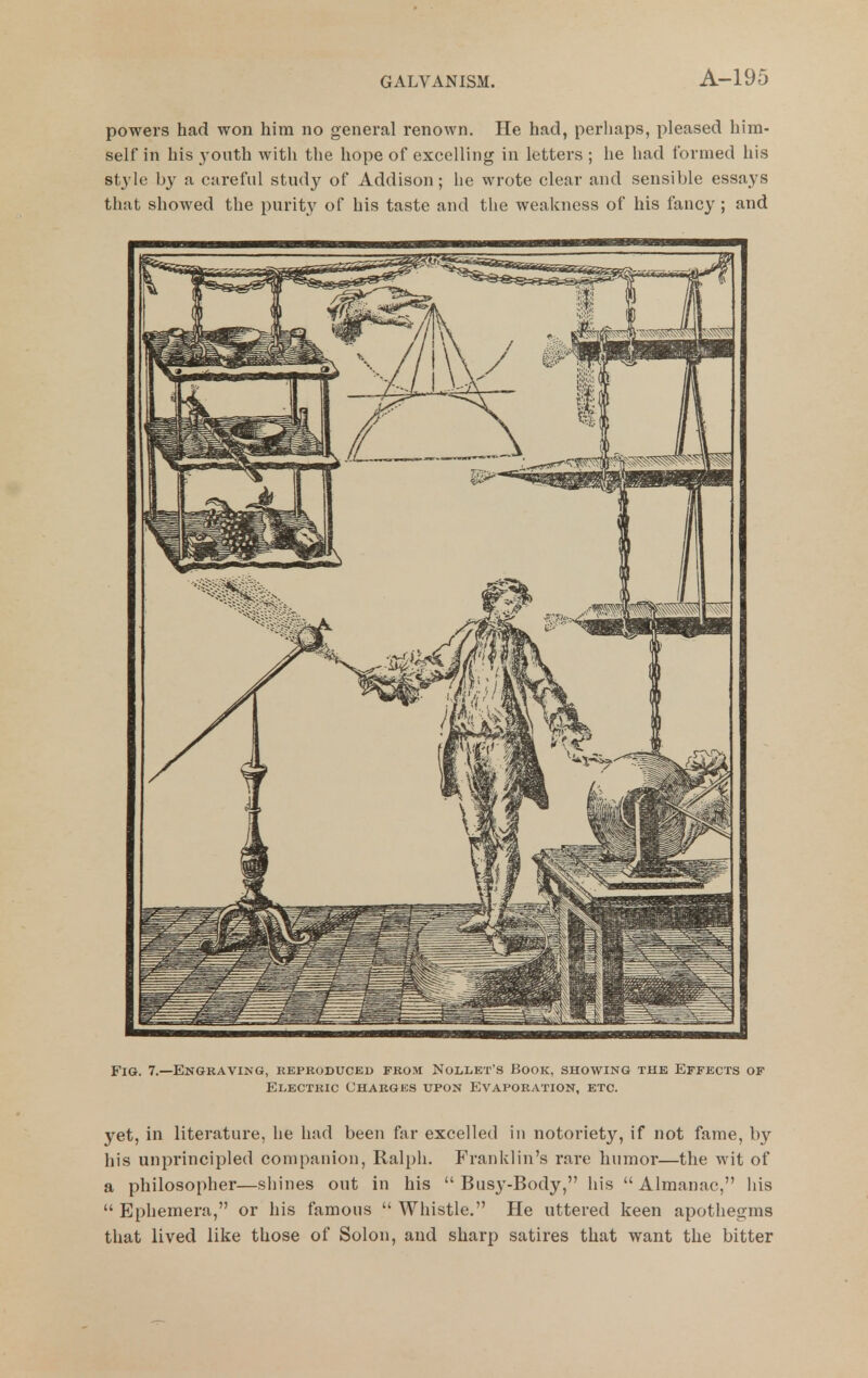 powers had won him no general renown. He had, perliaps, pleased him- self in his 3'outh with the hope of excelling in letters ; he had formed his style by a careful study of Addison; lie wrote clear and sensible essays that showed the purity of his taste and the weakness of his fancy ; and Fig. 7.—Engraving, reproduced from Nollet's Book, showing the Effects of Electric Charges upon Evaporation, etc. yet, in literature, he had been far excelled in notoriety, if not fame, by his unprincipled companion, Ralph. Franklin's rare humor—the wit of a philosopher—shines out in his  Busy-Body, his  Almanac, liis  Ephemera, or his famous  Whistle. He uttered keen apothegms that lived like those of Solon, and sharp satires that want the bitter