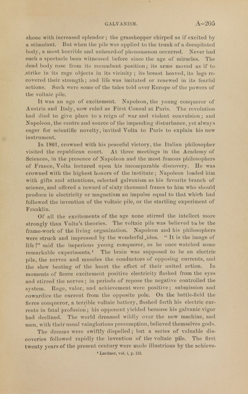 shone with increased splendor ; the grasshopper chirped as if excited by a stimulant. But when tlie pile was applied to the trunk of a decapitated bod}-, a most horrible and unheard-of phenomenon occurred. Never had such a spectacle been witnessed before since the age of miracles. The dead body rose from its recuuibent position; its arms moved as if to strike in its rage objects in its vicinity ; its breast heaved, its legs re- covered their strength; and life was imitated or renewed in its fearCul actions. Such vverc some of the tales told over Europe of the powers of the voltaic pile. It was an age of excitement. Napoleon, tlie young conqueror of Austria and Italy, now ruled as First Consul at Paris. The revolution had died to give place to a reign of war and violent convulsion ; and Napoleon, the centre and source of the impending disturbance, yet always eager for scientific novelty, invited Volta to Paris to explain his new instrument. In 1801, crowned with his peaceful victory, the Italian philosopher visited the republican court. At three meetings in tlie Academy of Sciences, in the presence of Napoleon and the most famous philosophers of Frauce, Volta lectured upon his incomparable discovery. He was crowned with the highest honors of the institute; Napoleon loaded him with gifts and attentions, selected galvanism as his favorite branch of science, and offered a reward of sixt}'^ thousand francs to him who sliould produce in electricity or magnetism an impulse equal to that whidi had followed the invention of the voltaic pile, or the startling experiment of Franklin. Of all the excitements of the age none stirred the intellect more strongly than Volta's theories. The voltaic pile was believed ta be the frame-work of the living organization. Napoleon and his philosophers were struck and impressed by the wonderful .idea.  It is the image of life ! said the imperious young conqueror, as he once watched some remarkable experiments.^ The brain was supposed to be an electric pile, the nerves and muscles the conductors of oi)posing currents, and the slow beating of the heart the effect of their united action. In moments of fierce excitement positive electricity flashed from the eyes and stirred the nerves ; in periods of repose the negative controlled the system. Rage, valor, and achievement were positive; submission and cowardice the current from the opposite pole. On the battle-field the fierce conqueror, a terrible voltaic battery, flashed forth his electric cur- rents in fatal profusion ; his opponent yielded because his galvanic vigor had declined. The world dreamed wildly over the new machine, and men, with their usual vainglorious presumption, believed themselves gods. The dreams were swiftly dispelled; but a series of valuable dis- coveries followed rapidly the invention of the voltaic pile. The first twenty years of the present century were made illustrious by the achieve-