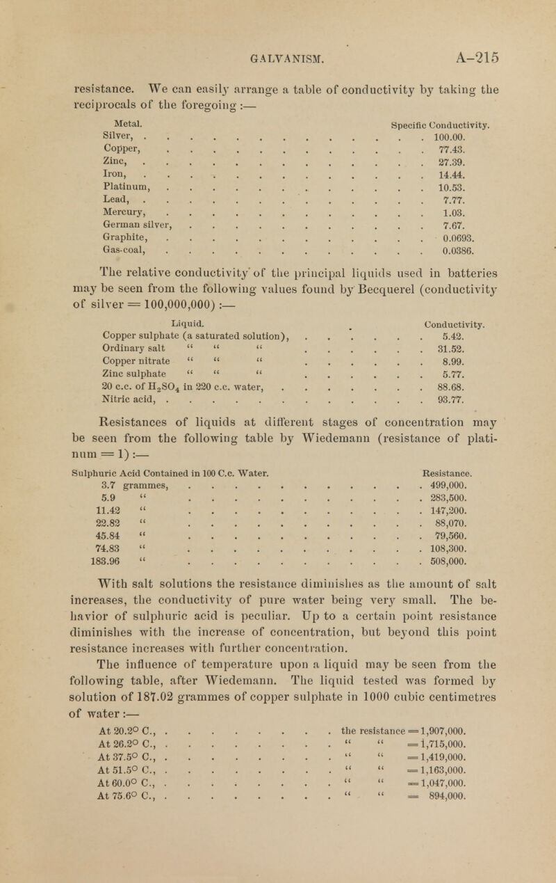 resistance. We can easily arrange a table of conductivity by taking the reciprocals of the foregoing :— Metal. Specific Conductivity. Silver, 100.00. Copper, 77.43. Zinc, 27.39. lion, 14.44. Platinum, 10.53. Lead, 7.77. Mercury, 1.03. German silver, 7.67. Graphite, 0.0693. Gas-coal, 0.0386. The relative conductivity'of the principal liquids used in batteries may be seen from the following values found by Becquerel (conductivity of silver = 100,000,000) :— Liquid. _ Conductivity. Copper sulphate (a saturated solution), 5.42. Ordinary salt  <« u 31.52. Copper nitrate   <( 8.99. Zinc sulphate  « << 5.77, 20 c.c. of H2SO4 in 220 c.c. water, 88.68. Nitric acid, 93.77. Resistances of liquids at different stages of concentration may be seen from the following table by Wiedemann (resistance of plati- num = 1) :— Sulphuric Acid Contained in 100 C.c. Water. Resistance. 3.7 grammes, 499,000. 5.9  283,500. 11.42  147,200. 22.82  88,070. 45.84  79,560. 74.83  108,300. 183.96  508,000. With salt solutions the resistance diminishes as the amount of salt increases, the conductivit}^ of pure water being veiy small. The be- havior of sulphuric acid is peculiar. Up to a certain point resistance diminishes with the increase of concentration, but beyond this point resistance increases with further concentration. The influence of temperature upon a liquid may be seen from the following table, after Wiedemann. The liquid tested was formed by solution of 18T.02 grammes of copper sulphate in 1000 cubic centimetres of water:— At 20.2° C, the resistance = 1,907,000. At26.20 C.,   =1,715,000. At 37.50 c.,   =1,419,000. At 51.50 c.,   =1,163,000. At 60.00 C, '< « =1,047,000. At75.60 C.,   = 894,000.