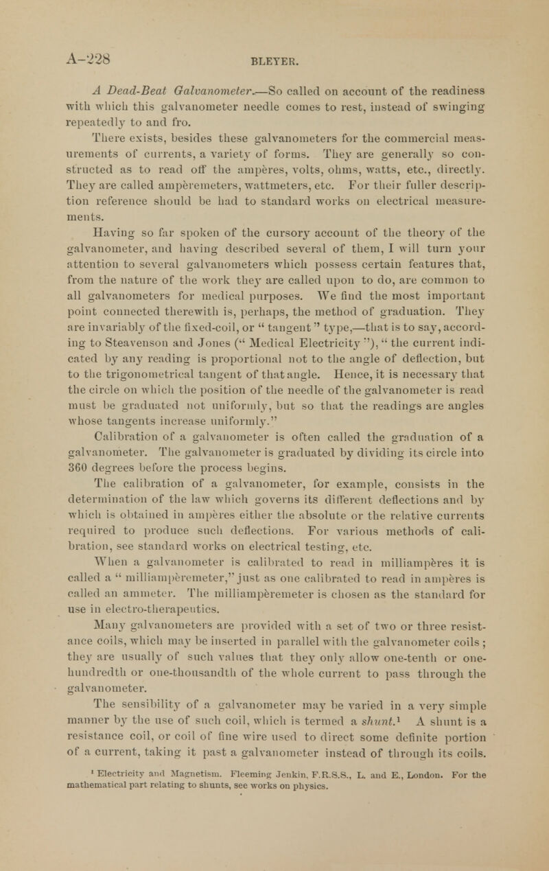 A Bead-Beat Galvanometer^—So called on account of the readiness with which this galvanometer needle comes to rest, instead of swinging repeatedly to and fro. There exists, besides these galvanometers for the commercial meas- urements of currents, a variety' of forms. They are generally so con- structed as to read off the amperes, volts, ohms, watts, etc., directly. They are called amperemeters, wattmeters, etc. For their fuller descrip- tion reference should be had to standard works on electrical measure- ments. Having so fur spoken of the cursory account of the theorj^ of the galvanometer, and having described several of them, I will turn your attention to several galvanometers which possess certain features that, from the nature of the work the}- are called upon to do, are common to all galvanometers for medical purposes. We find the most important point connected therewith is, perhaps, the method of graduation. The^- are invariably of tlie fixed-coil, or  tangent type,—that is to say, accord- ing to Steavenson and Jones ( Medical Electricity *'),  the current indi- cated by any reading is proportional not to the angle of deflection, but to the trigonometrical tangent of that angle. Hence, it is necessary that the circle on which the position of the needle of the galvanometer is read must be graduated not uniformly, but so that the readings are angles whose tangents increase uniforml}'. Calibration of a galvanometer is often called the graduation of a galvanometer. The galvanometer is graduated by dividing its circle into 360 degrees before the process begins. The calibration of a galvanometer, for example, consists in the determination of the law which governs its different deflections and by which is obtained in amperes either the absolute or the relative currents required to produce such deflections. For various methods of cali- bration, see standard works on electrical testing, etc. When a galvanometer is calibrated to read in milliamp^res it is called a  milliam[)eremeter, just as one calibrated to read in amperes is called an ammeter. The milliamperemeter is chosen as the standard for use in electro-therapeutics. Many galvanometers are provided with a set of two or three resist- ance coils, which may be inserted in parallel witli the galvanometer coils ; they are usually of such values that they only allow one-tenth or one- hundredth or one-thousandtli of the whole current to pass through the galvanometer. The sensibility of a galvanometer may be varied in a very simple manner by the use of such coil, wliicli is termed a shunt.''^ A shunt is a resistance coil, or coil of fine wire used to direct some definite portion of a current, taking it past a galvanometer instead of tlirough its coils. 'Electricity and Magnetism. Fleeming Jenkin, F.R.S.S., L. and E., London. For the mathematical part relating to shunts, see works on physics.