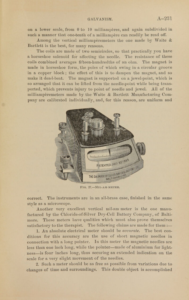 on a lower scale, from 0 to 10 millianiperes, and again subdivided in such a manner that one-tenth of a milliampere can readil^'^ be read off. Among the vertical millianiperemeters the one made b}' Waite & Bartlett is the best, for many reasons. The coils are made of two semicircles, so that practically 3^ou have a horseshoe solenoid for affecting the needle. The resistance of these coils combined averages fifteen-hundredths of an ohm. The magnet is made in horseshoe form, the poles of which swing in a circular groove in a copper block; the effect of this is to dampen the magnet, and so make it dead-beat. The magnet is supported on a jewel-point, which is so arranged that it can be lifted from the needlcrpoint while being trans- ported, which prevents injury to point of needle and jewel. All of the milliamperemeters made by the Waite & Bai'tlett Manufacturing Com- pan}^ are calibrated individuall}', and, for this reason, are uniform and correct. The instruments are in an all-brass, case, finished in the same style as a microscope. Another very excellent vertical mil-am meter is the one manu- factured by the Chloride-of-Silver Dry-Cell Battery Company, of Balti- more. These meters have qualities which must also prove themselves satisfactor}^ to the therapist. The following claims are made for tliem :— 1. An absolute electrical meter should be accurate. The best con- ditions for this accuracy are the use of short magnetic needles in connection with a long pointer. In this meter the magnetic needles are less than one inch long, while the pointer—made of aluminium for light- ness—is four inches long, thus securing an extended indication on the scale for a very slight movement of the needles. 2. Such a meter should be as free as possible from variations due to changes of time and surroundings. This double object is accomplished Fig. 27.—Mil-am-metee.