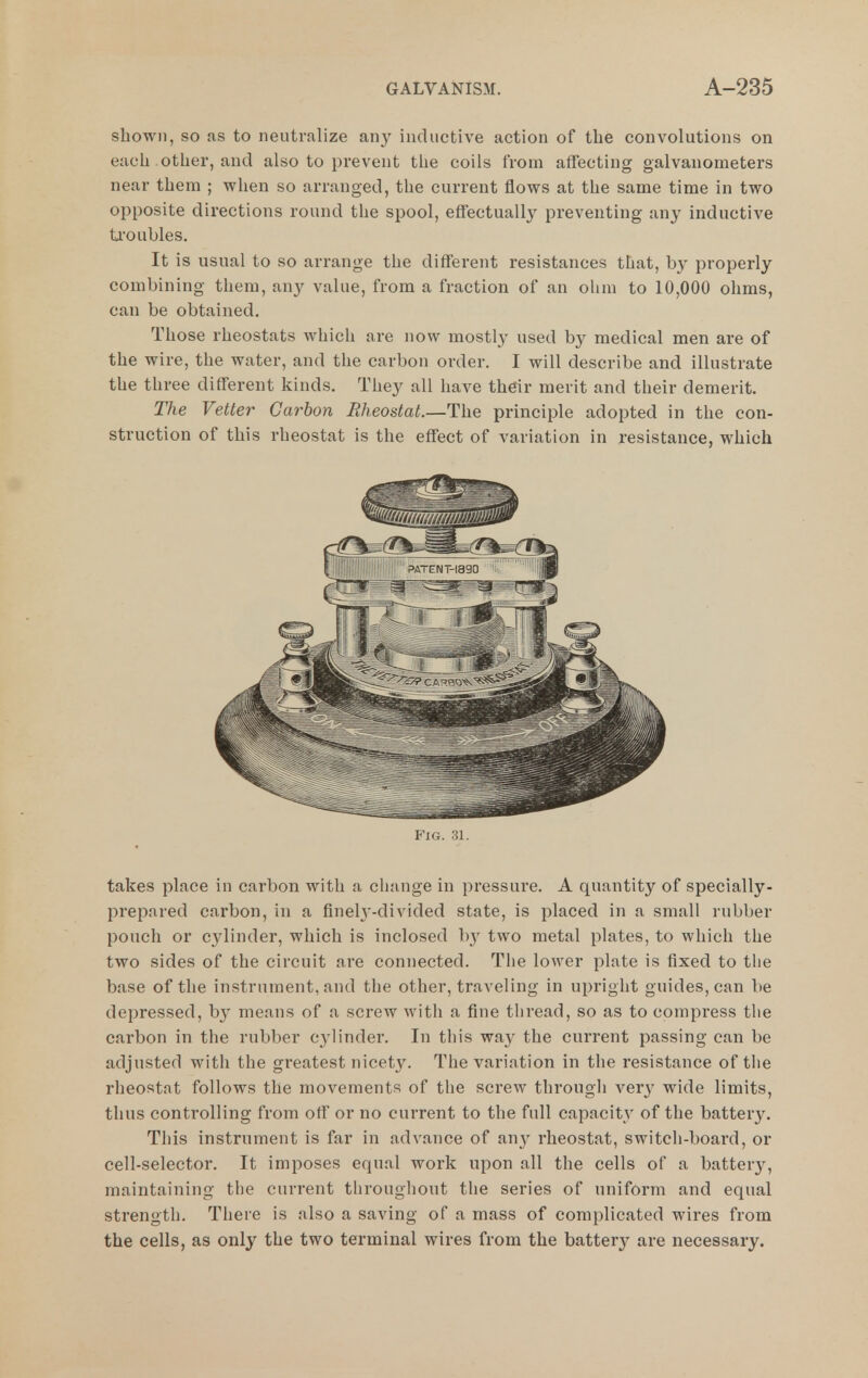 shown, so as to neutralize an}' inductive action of the convolutions on each other, and also to prevent the coils from affecting galvanometers near them ; when so arranged, the current flows at the same time in two opposite directions round the spool, effectually preventing any inductive troubles. It is usual to so arrange the different resistances that, by properly combining them, any value, from a fraction of an ohm to 10,000 ohms, can be obtained. Those rheostats which are now mostly used by medical men are of the wire, the water, and the carbon order. I will describe and illustrate the three different kinds. They all have thdr merit and their demerit. The Vetter Carbon Rheostat.—The principle adopted in the con- struction of this rheostat is the effect of variation in resistance, which Via. HI. takes place in carbon with a change in pressure. A quantity of specially- prepared carbon, in a fineh'-divided state, is placed in a small rubber pouch or cylinder, which is inclosed b}' two metal plates, to which the two sides of the circuit are connected. Tlie lower plate is fixed to the base of the instrument, and the other, traveling in upright guides, can be depressed, by means of a screw with a fine tliread, so as to compress the carbon in the rubber cylinder. In this way the current passing can be adjusted with the greatest nicety. The variation in the resistance of the rheostat follows the movements of the screw through wery wide limits, thus controlling from off or no current to the full capacitv of the batter3^ This instrument is far in advance of any rheostat, switch-board, or cell-selector. It imposes equal work upon all the cells of a battery, maintaining the current tliroughont the series of uniform and equal strength. There is also a saving of a mass of complicated wires from the cells, as only the two terminal wires from the battery- are necessary.