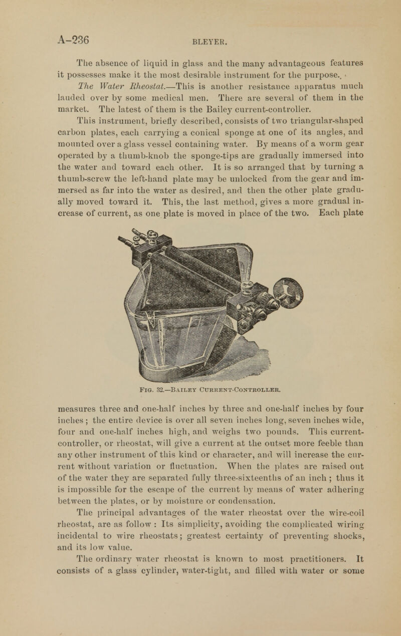 The absence of liquid in glass and the many advantageous features it possesses make it the most desirable instrument for the purpose.. ■ The Water Rheostat.—This is another resistance :ipi)aratus much lauded over by some medical men. There are several of them in the market. The latest of them is the Bailey current-controller. This instrument, briefly described, consists of two triangular-shaped carbon plates, each carrjdng a conical sponge at one of its angles, and mounted over a glass vessel containing water. B}^ means of a worm gear operated b}' a thumb-knob the sponge-tips are graduall}^ immersed into the water and toward each other. It is so arranged that by turning a thumb-screw the left-hand plate may be unlocked from the gear and im- mersed as far into the water as desired, and then the other plate gradu- ally moved toward it. This, the last method, gives a more gradual in- crease of current, as one plate is moved in place of the two. Each plate Fig. 32.—Bailey Cukrejit-Controller. measures three and one-half inches by three and one-half inches by four inches ; the entire device is over all seven inches long, seven inches wide, four and one-half inches high, and weighs two pounds. This current- controller, or rheostat, will give a current at the outset moi-e feeble than any other instrument of this kind or character, and will increase the cur- rent without variation or fluctuation. When the plates are raised out of the water they are separated full^^ three-sixteenths of an inch ; thus it is impossible for the escape of the current b}' means of water adhering between the plates, or by moisture or condensation. The principal advantages of the water rheostat over the wire-coil rheostat, are as follow : Its simplicity, avoiding the complicated wiring incidental to wire rheostats; greatest certainty of preventing shocks, and its low value. The ordinary water rheostat is known to most practitioners. It consists of a glass cylinder, water-tight, and filled with water or some