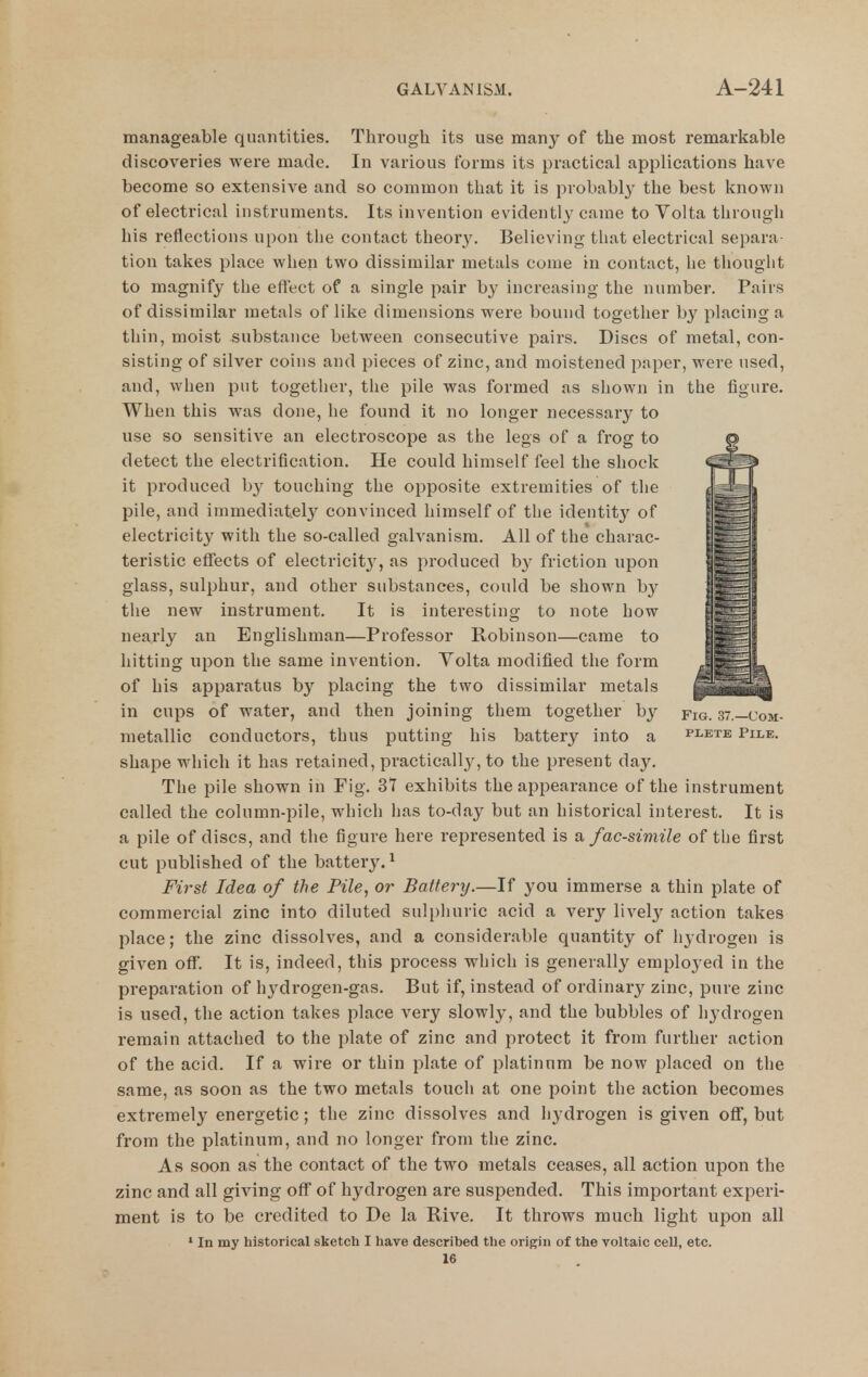 manageable quantities. Through its use many of the most remarkable discoveries were made. In various forms its practical applications have become so extensive and so common that it is probably the best known of electrical instruments. Its invention evidently came to Volta through his reflections upon the contact theor3\ Believing that electrical separa- tion takes place when two dissimilar metals come in contact, he thought to magnify the eftect of a single pair by increasing the number. Pairs of dissimilar metals of like dimensions were bound together by placing a thin, moist substance between consecutive pairs. Discs of metal, con- sisting of silver coins and pieces of zinc, and moistened i^aper, were used, and, when put together, the pile was formed as shown in the figure. When this was done, he found it no longer necessary to use so sensitive an electroscope as the legs of a fi'og to © detect the electrification. He could himself feel the shock it produced by touching the opposite extremities of the <^Hi pile, and immediatel}^ convinced himself of the identit}^ of electricity with the so-called galvanism. All of the charac- teristic effects of electricit}', as produced b}' friction upon glass, sulphur, and other substances, could be shown b}^ the new instrument. It is interesting to note how i^S nearly an Englishman—Professor Robinson—came to |§|b hitting upon the same invention. Yolta modified the form ji^raL of his apparatus by placing the two dissimilar metals in cups of water, and then joining them together by fig. 37.—com- metallic conductors, thus putting his battery into a plete Pile. shape which it has retained, practicallj^, to the present day. The pile shown in Fig. 37 exhibits the appearance of the instrument called the column-pile, which has to-day but an historical interest. It is a pile of discs, and the figure here represented is a facsimile of the first cut published of the battery.^ Fi7-st Idea of the Pile, or Battery.—If you immerse a thin plate of commercial zinc into diluted sulphuric acid a very lively action takes place; the zinc dissolves, and a considerable quantity of hydrogen is given off. It is, indeed, this process which is generally employed in the preparation of hydrogen-gas. But if, instead of ordinary zinc, pure zinc is used, the action takes place very slowly, and the bubbles of hydrogen remain attached to the plate of zinc and protect it from further action of the acid. If a wire or thin plate of platinum be now placed on the same, as soon as the two metals touch at one point the action becomes extremely energetic; the zinc dissolves and hydrogen is given off, but from the platinum, and no longer from the zinc. As soon as the contact of the two metals ceases, all action upon the zinc and all giving off of hydrogen are suspended. This important experi- ment is to be credited to De la Rive. It throws much light upon all ' In my historical sketch I have described the origin of the voltaic cell, etc. 16