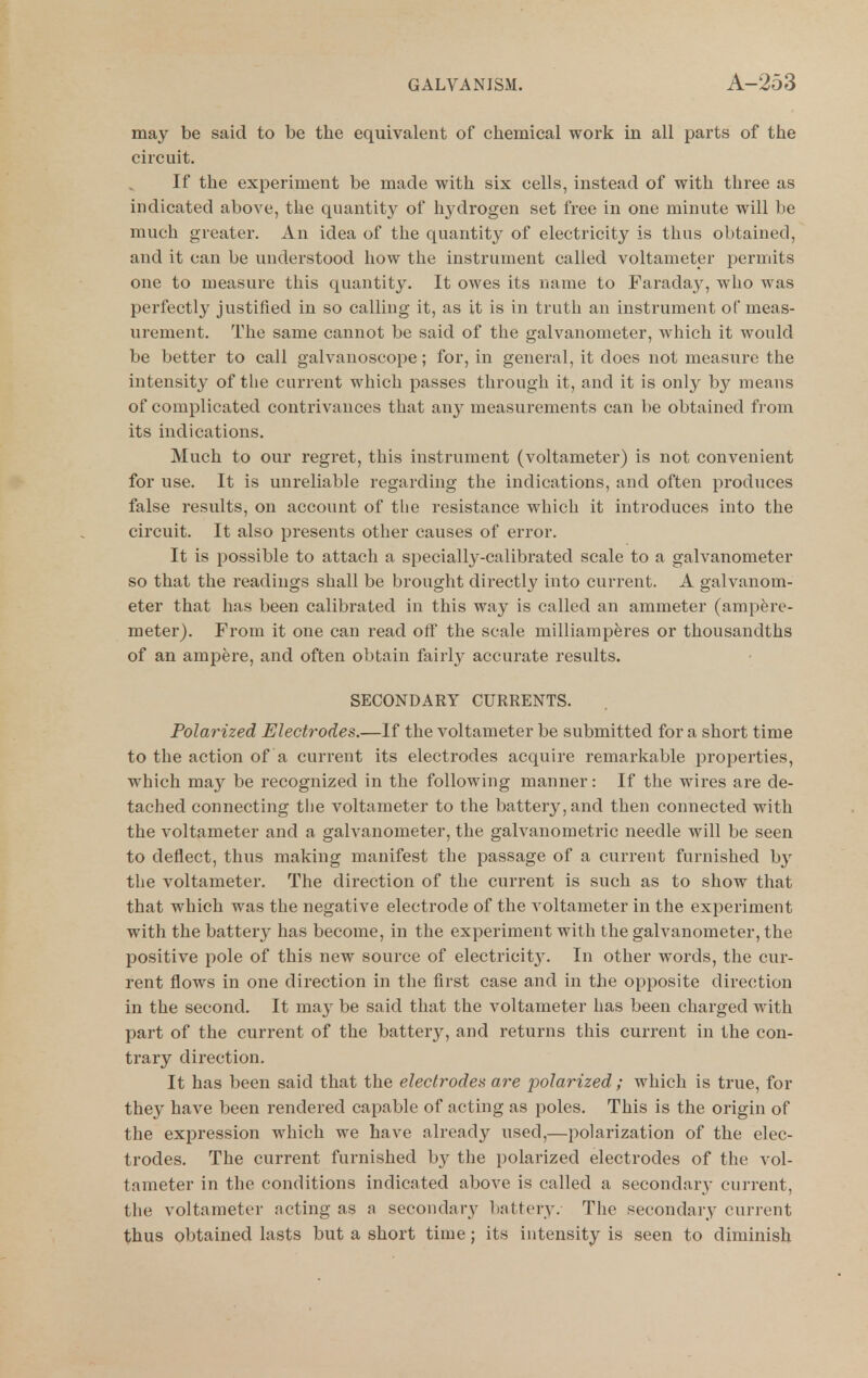 may be said to be the equivalent of chemical work in all parts of the circuit. If the experiment be made with six cells, instead of with three as indicated above, the quantity of hydrogen set free in one minute will be much greater. An idea of the quantity of electricity is thus obtained, and it can be understood how the instrument called voltameter permits one to measure this quantity. It owes its name to Faraday, who was perfectly justified in so calling it, as it is in truth an instrument of meas- urement. The same cannot be said of the galvanometer, which it would be better to call galvanoscope; for, in general, it does not measure the intensity of the current which passes through it, and it is only by means of complicated contrivances that any measurements can be obtained from its indications. Much to our regret, this instrument (voltameter) is not convenient for use. It is unreliable regarding the indications, and often produces false results, on account of the resistance which it introduces into the circuit. It also presents other causes of error. It is possible to attach a specially-calibrated scale to a galvanometer so that the readings shall be brought directly into current. A galvanom- eter that has been calibrated in this way is called an ammeter (ampere- meter). FroiB it one can read off the scale milliamperes or thousandths of an ampere, and often obtain fairly accurate results. SECONDARY CURRENTS. Polarized Electrodes.—If the voltameter be submitted for a short time to the action of a current its electrodes acquire remarkable properties, which may be recognized in the following manner: If the wires are de- tached connecting the voltameter to the battery, and then connected with the voltameter and a galvanometer, the galvanometric needle will be seen to deflect, thus making manifest the passage of a current furnished by the voltameter. The direction of the current is such as to show that that which was the negative electrode of the voltameter in the experiment with the batter}^ has become, in the experiment with the galvanometer, the positive pole of this new source of electricit3^ In other words, the cur- rent flows in one direction in the first case and in the opposite direction in the second. It may be said that the voltameter has been charged with part of the current of the battery, and returns this current in the con- trary direction. It has been said that the electrodes are polarized; which is true, for they have been rendered capable of acting as poles. This is the origin of the expression which we have already used,—polarization of the elec- trodes. The current furnished by the polarized electrodes of the vol- tameter in the conditions indicated above is called a secondary current, the voltameter ncting as a secondary liattery. The secondary current thus obtained lasts but a short time; its intensity is seen to diminish