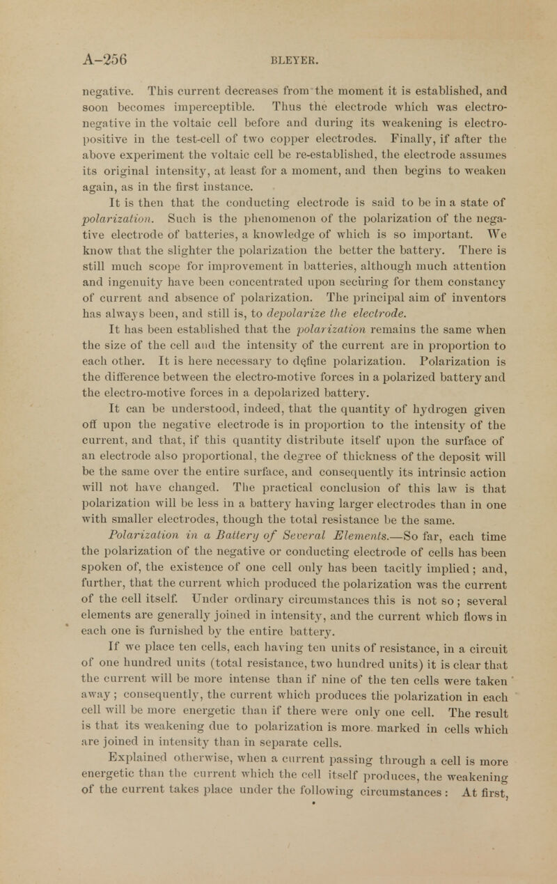 negative. This current decreases from tlie moment it is established, and soon becomes imperceptible. Thus the electrode which was electro- negative in the voltaic cell before and during its weakening is electro- positive in the test-cell of two copper electrodes. Finally, if after the above experiment the voltaic cell be re-established, the electrode assumes its original intensity, at least for a moment, and then begins to weaken again, as in the first instance. It is then that the conducting electrode is said to be in a state of polai-ization. Such is the phenomenon of the polarization of the nega- tive electrode of batteries, a knowledge of which is so important. We know that the slighter the polarization the better the batter3^ There is still much scope for improvement in batteries, although much attention and ingenuity have been concentrated upon seciiring for them constancy of current and absence of polarization. The principal aim of inventors has always been, and still is, to depolarize the electrode. It has been established that the polarization remains the same when the size of the cell and the intensity of the current are in proportion to each other. It is here necessarj^ to define polarization. Polarization is the difference between the electro-motive forces in a polarized battery and the electro-motive forces in a depolarized battery. It can be understood, indeed, that the quantity of hydrogen given off upon the negative electrode is in proportion to the intensit}^ of the current, and that, if this quantity distribute itself upon the surface of an electrode also proportional, the degree of thickness of the deposit will be the same over the entire surface, and consequently its intrinsic action will not have changed. The practical conclusion of this law is that polarization will be less in a battery having larger electrodes than in one with smaller electrodes, though the total resistance be the same. Polarization in a Battery of Several Elements.—So far, each time the polarization of the negative or conducting electrode of cells has been spoken of, the existence of one cell only has been tacitly implied; and, further, that the current which produced the polarization was the current of the cell itself. Under ordinary circumstances this is not so ; several elements are generally joined in intensity, and the current which flows in each one is furnished by the entire batter3^ If we place ten cells, each having ten units of resistance, in a circuit of one hundred units (total resistance, two hundred units) it is clear that the current will be more intense than if nine of the ten cells were taken away; consequently, the current which produces the polarization in each cell will be more energetic than if there were onl}' one cell. The result is that its weakening due to polarization is more marked in cells which are joined in intensity than in separate cells. Explained otherwise, when a current passing through a cell is more energetic than the current which the cell itself produces, the weakening of the current takes place under the following circumstances : At first,