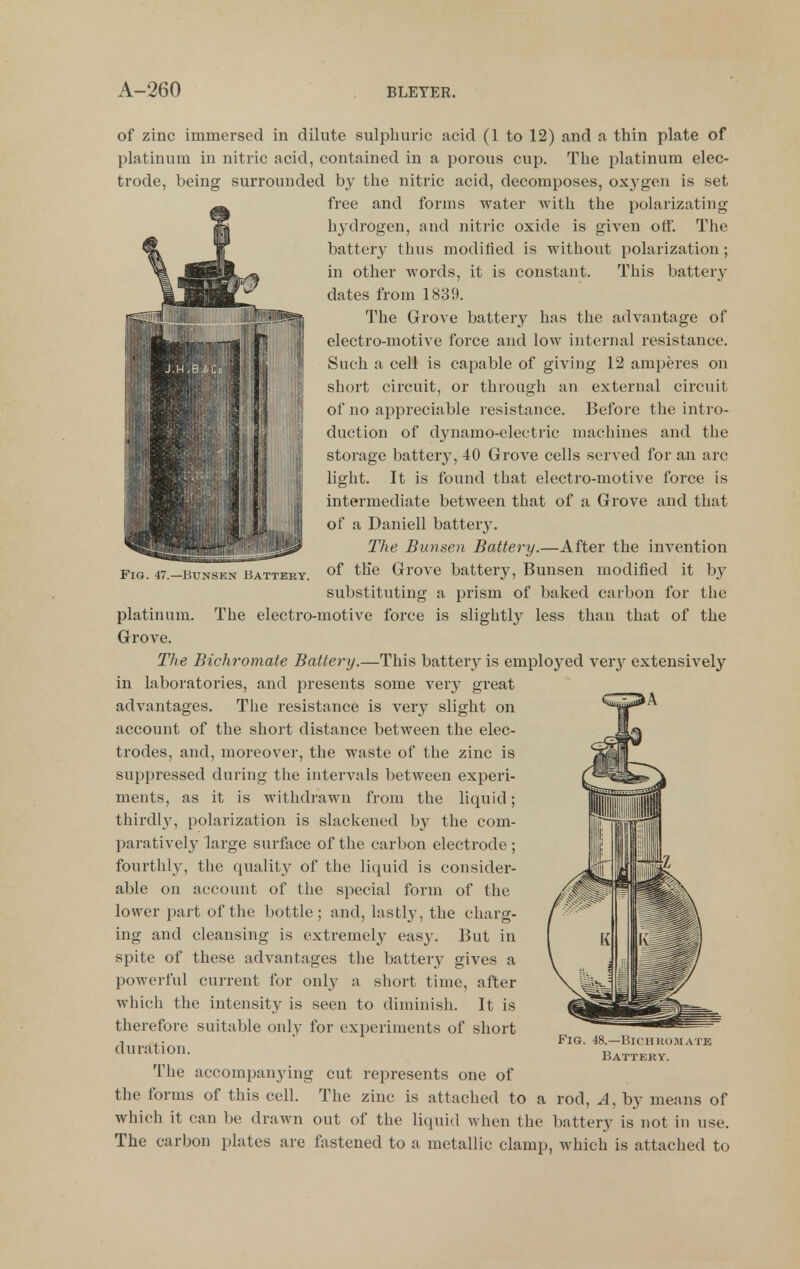 Fig. 47.—Bxjnsen Battery. of zinc immersed in dilute sulphuric acid (1 to 12) and a thin plate of platinum in nitric acid, contained in a porous cup. The platinum elec- trode, being surrounded by the nitric acid, decomposes, ox3'gen is set free and forms water with the polarizating hydrogen, and nitric oxide is given off. The battery thus modified is without polarization; in other words, it is constant. This battery dates from 1839. The Grove battery has the advantage of electro-motive force and low internal resistance. Such a cell is capable of giving 12 amperes on short circuit, or through an external circuit of no appreciable resistance. Before the intro- duction of dynamo-electric machines and the storage battery, 40 Grove cells served for an arc light. It is found that electro-motive force is intermediate between that of a Grove and that of a Daniell battery. The Bunsen Battery.—After the invention of the Grove battery, Bunsen modified it by substituting a prism of baked carbon for the platinum. The electro-motive force is slightly less than that of the Grove. The Bichromate Battery.—This battery is emploj'^ed ver^^ extensively in laboratories, and presents some very gi'eat advantages. The resistance is very slight on account of the short distance between the elec- trodes, and, moreover, the waste of the zinc is suppressed during the intervals between experi- ments, as it is withdrawn from the liquid; thirdly, polarization is slackened by the com- paratively large surface of the carbon electrode ; fourthly, the quality of the liquid is consider- able on account of the special form of the lower part of the bottle; and, lastly, the charg- ing and cleansing is exti-emely eas}'. But in spite of these advantages the battery gives a powerful current for only a short time, after which the intensity is seen to diminish. It is therefore suitable only for experiments of short duration. The accompanying cut represents one of the forms of this cell. The zinc is attached to a rod, A, by means of which it can be drawn out of the liquid when the battery is not in use. The carbon plates are fastened to a metallic clamp, which is attached to Fig. 48.—Biciikomate Battery.