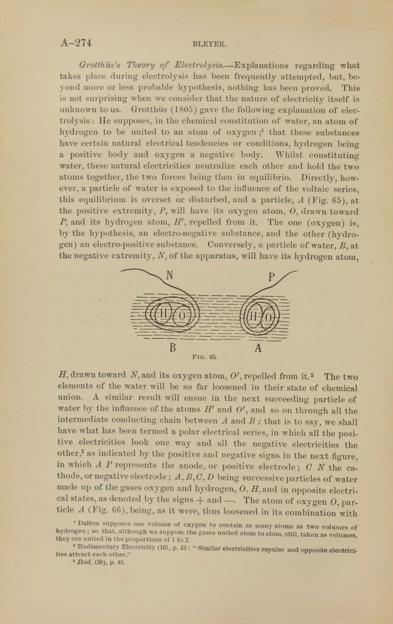 Grotthush Theory of Electrolysis.—Explanations regarding what takes place during electrolj^sis has been frequently attempted, but, be- yond more or less probable hypothesis, nothing has been proved. This is not surprising when we consider that the natux-e of electricity itself is unknown to us. Grotthiis (1805) gave the following explanation of elec- trolysis : He supposes, in the chemical constitution of water, an atom of hydrogen to be united to an atom of oxygen ;i that these substances have certain natural electrical tendencies or conditions, hydrogen being a positive body and oxygen a negative bod}'. Whilst constituting water, these natural electricities neutralize each other and hold the two atoms together, the two forces being then in equilibrio. Directly, how- ever, a particle of water is exposed to the influence of the A^oltaic series, this equilibrium is overset or disturbed, and a particle, A (Fig. 65), at the positive extremity, P, will have its oxygen atom, 0, drawn toward P, and its h^^drogen atom, H', repelled from it. The one (oxj^gen) is, by the hypothesis, an electro-negative substance, and the other (hydro- gen) an electro-positive substance. Conversel}^ a particle of water, P, at the negative extremity, iV, of the apparatus, will have its hydrogen atom, Fig. 65. H, drawn toward N, and its oxygen atom, 0', repelled from it.^ The two elements of the water will be so far loosened in their state of chemical union. A similar result will ensue in the next succeeding particle of water by the influence of the atoms H' and 0', and so on through all the intermediate conducting chain between A and B; that is to say, we shall have what has been termed a polar electrical series, in which all the posi- tive electricities look one way and all the negative electricities the other,3 as indicated by the positive and negative signs in the next figure in which A P represents the anode, or positive electrode; C iV the ca^ thode, or negative electrode ; A,B,G,D being successive particles of water made up of the gases oxygen and hydrogen, 0, iy,and in opposite electri- cal states, as denoted by the signs + and —. The atom of oxygen 0, par- ticle A (Fig. 66), being, as it were, thus loosened in its combination with • Dalton supposes one volume of oxygen to contain as many atoms as two volumes of hydrogen ; so that, although we suppose the gases united atom to atom, still, taken as volumes they are united in the proportions of 1 to 2. ' » Rudimentary Electricity (16), p. 13 : Similar electricities repulse and opposite electrici- ties attract each other. »Ibid. (38), p. 45.